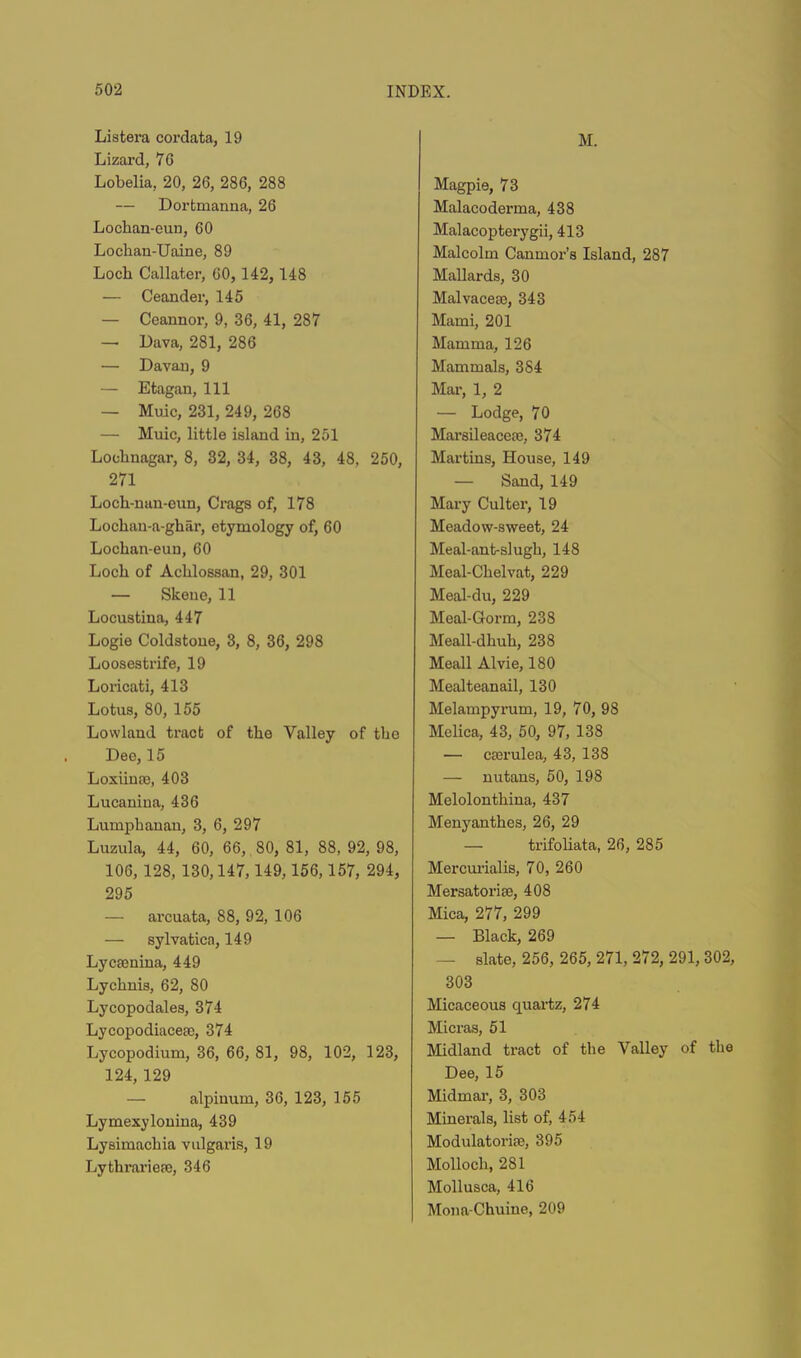 M. Listera cordata, 19 Lizard, 70 Lobelia, 20, 26, 286, 288 — Dortmanna, 26 Lochan-eun, 60 Lochan-Uaine, 89 Loch Callater, 60, 142, 148 — Ceander, 145 — Ccannor, 9, 36, 41, 287 — Dava, 281, 286 — Davau, 9 — Etagan, 111 — Muic, 231, 249, 268 — Muic, little island in, 251 Lochnagar, 8, 32, 34, 38, 43, 48, 250, 271 Locli-min-euu, Crags of, 178 Lochan-a-ghar, etymology of, 60 Lochan-eun, 60 Loch of Achlossan, 29, 301 — Skene, 11 Locustina, 447 Logie Coldstoue, 3, 8, 36, 298 Loosestrife, 19 Loricati, 413 Lotus, 80, 155 Lowland tract of the Valley of the Dee, 15 Loxiinae, 403 Lucanina, 436 Lumphanan, 3, 6, 297 Luzula, 44, 60, 66, 80, 81, 88, 92, 98, 106, 128, 130,147,149,156,157, 294, 295 — arcuata, 88, 92, 106 — sylvatica, 149 Lycaenina, 449 Lychnis, 62, 80 Lycopodales, 374 Lycopodiacegc, 374 Lycopodium, 36, 66, 81, 98, 102, 123, 124, 129 — alpinum, 36, 123, 155 Lymexyloniua, 439 Lysimachia vulgaris, 19 Lythi'arieae, 346 Magpie, 73 Malacoderma, 438 Malacopterygii, 413 Malcolm Canmor’s Island, 287 Mallards, 30 Malvaceec, 343 Mami, 201 Mamma, 126 Mammals, 384 Mar, 1, 2 — Lodge, 70 Marsileacese, 374 Martins, House, 149 — Sand, 149 Mary Culter, 19 Meadow-sweet, 24 Meal-ant-slugh, 148 Meal-Chelvat, 229 Meal-du, 229 Meal-Gorm, 238 Meall-dhuh, 238 Meall Alvie, 180 Mealteanail, 130 Melampyrum, 19, 70, 98 Melica, 43, 50, 97, 138 — cterulea, 43, 138 — nutans, 50, 198 Melolonthina, 437 Menyanthes, 26, 29 — trifoliata, 26, 285 Mercurialis, 70, 260 Mersatorige, 408 Mica, 277, 299 — Black, 269 — slate, 256, 265, 271, 272, 291, 302, 303 Micaceous quartz, 274 Micras, 51 Midland tract of the Valley of the Dee, 15 Midmar, 3, 303 Minerals, list of, 454 Modulatorise, 395 Mollocli, 281 Mollusca, 416 Mona-Chuine, 209