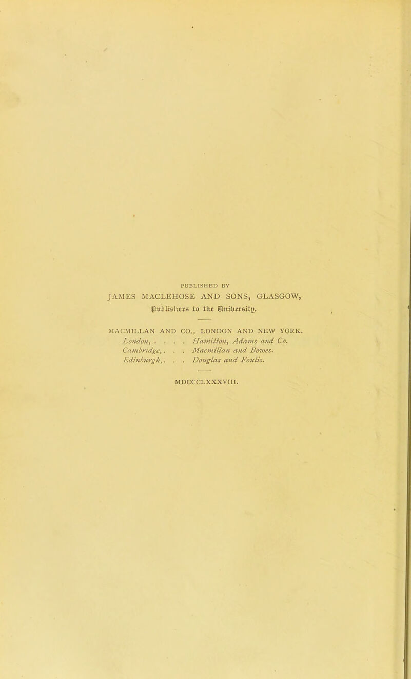 PUBLISHED BY JAMES MACLEHOSE AND SONS, GLASGOW, publishers to tltc Snibersitj). MACMILLAN AND CO., LONDON AND NEW YORK. London Hamilton, Adams and Co. Cambridge,. . . Macmillan and Bowes. Edinburgh,. . . Douglas and Foulis. MDCCCLXXXVTII.