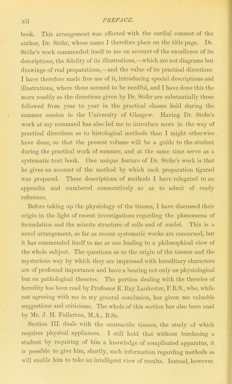 Xll book. This arrangement was effected with the cordial consent of the author, Dr. Stohr, whose name I therefore place on the title page. Dr. Stohr’s work commended itself to me on account of the excellence of its descriptions, the fidelity of its illustrations,—which are not diagrams but drawings of real preparations,—and the value of its practical directions I have therefore made free use of it, introducing special descriptions and illustrations, where these seemed to be needful, and I have done this the more readily as the directions given by Dr. Stohr are substantially those followed from year to year in the practical classes held during the summer session in the University of Glasgow. Having Dr. Stohr’s work at my command has also led me to introduce more in the way of practical directions as to histological methods than I might otherwise have done, so that the present volume will be a guide to the student during the practical work of summer, and at the same time serve as a systematic text book. One unique feature of Dr. Stohr’s work is that he gives an account of the method by which each preparation figured was prepared. These descriptions of methods I have relegated to an appendix and numbered consecutively so as to admit of ready reference. Before taking up the physiology of the tissues, I have discussed their origin in the light of recent investigations regarding the phenomena of fecundation and the minute structure of cells and of nuclei. This is a novel arrangement, so far as recent systematic works are concerned, but it has commended itself to me as one leading to a philosophical view of the whole subject. The questions as to the origin of the tissues and the mysterious way by which they are impressed with hereditary characters are of profound importance and have a bearing not only on physiological but on pathological theories. The portion dealing with the theories of heredity has been read by Professor E. Ray Lankester, F.R.S., who, while not agreeing with me in my general conclusion, has given me valuable suggestions and criticisms. The whole of this section has also been read by Mr. J. H. Fullarton, M.A., B.Sc. Section III. deals with the contractile tissues, the study of which requires physical appliances. I still hold that without burdening a student by requiring of him a knowledge of complicated apparatus, it is possible to give him, shortly, such information regarding methods as will enable him to take an intelligent view of results. Instead, however.