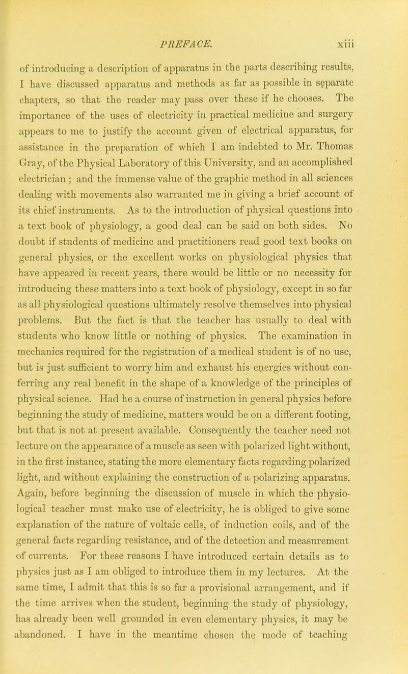 of introducing a description of apparatus in the parts describing results, 1 have discussed apparatus and methods as far as possible in separate chapters, so that the reader may pass over these if he chooses. The importance of the uses of electricity in practical medicine and surgery appears to me to justify the account given of electrical apparatus, for assistance in the preparation of which I am indebted to Mr. Thomas Gray, of the Physical Laboratory of this University, and an accomplished electrician ; and the immense value of the graphic method in all sciences dealing with movements also warranted me in giving a brief account of its chief instruments. As to the introduction of physical questions into a text book of physiology, a good deal can be said on both sides. No doubt if students of medicine and practitioners read good text books on general physics, or the excellent works on physiological physics that have appeared in recent years, there would be little or no necessity for introducing these matters into a text book of physiology, except in so far as all physiological questions ultimately resolve themselves into physical problems. But the fact is that the teacher has usually to deal -with students who know little or nothing of physics. The examination in mechanics required for the registration of a medical student is of no use, but is just sufficient to worry him and exhaust his energies without con- ferring any real benefit in the shape of a knowledge of the principles of physical science. Had he a course of instruction in general physics before beginning the study of medicine, matters would be on a different footing, but that is not at present available. Consequently the teacher need not lecture on the appearance of a muscle as seen with polarized light Avithout, in the first instance, stating the more elementary facts regarding polarized light, and without explaining the construction of a polarizing apparatus. Again, before beginning the discussion of muscle in Avhich the physio- logical teacher must make use of electricity, he is obliged to give some explanation of the nature of voltaic cells, of induction coils, and of the general facts regarding resistance, and of the detection and measurement of currents. For these reasons I have introduced certain details as to physics just as I am obliged to introduce them in my lectures. At the same time, I admit that this is so far a provisional arrangement, and if the time arrives when the student, beginning the study of physiology, has already been well grounded in even elementary physics, it may be abandoned. I have in the meantime chosen the mode of teaching