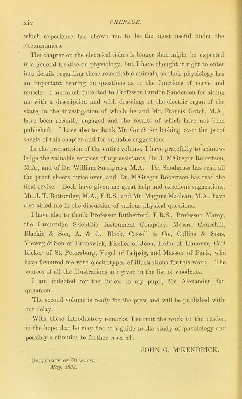 which experience has shown me to be the most useful under the circumstances. The chapter on the electrical fishes is longer than might be expected in a general treatise on physiology, but I have thought it right to enter into details regarding these remarkable animals, as their physiology has an important bearing on questions as to the functions of nerve and muscle. I am much indebted to Professor Burdon-Sanderson for aiding me with a description and with drawings of the electric organ of the skate, in the investigation of which he and Mr. Francis Gotch, M.A., have been recently engaged and the results of which have not been published. I have also to thank Mr. Gotch for looking over the proof sheets of this chapter and for valuable suggestions. x In the preparation of the entire volume, I have gratefully to acknow- ledge the valuable services of my assistants, Dr. J. M'Gregor-Robertson, M.A., and of Dr. William Snodgrass, M.A. Dr. Snodgrass has read all the proof sheets twice over, and Dr. M'Gregor-Robertson has read the final revise. Both have given me great help and excellent suggestions. Mr. J. T. Bottomley, M.A., F.R.S., and Mr. Magnus Maclean, M.A., have also aided me in the discussion of various physical questions. I have also to thank Professor Rutherford, F.R.S.. Professor Marey, the Cambridge Scientific Instrument Company, Messrs. Churchill, Blackie & Son, A. & C. Black, Cassell & Co., Collins & Sons, Yieweg & Son of Brunswick, Fischer of Jena, Hahn of Hanover, Carl Ricker of St. Petersburg, Yogel of Leipsig, and Masson of Paris, who have favoured me with electrotypes of illustrations for this work. The sources of all the illustrations are given in the list of woodcuts. I am indebted for the index to my pupil, Mr. Alexander Far- quharson. The second volume is ready for the press and will be published with- out delay. With these introductory remarks, I submit the work to the reader, in the hope that he may find it a guide to the study of physiology and possibly a stimulus to further research. University of Glasgow May, 1SSS. JOHN G. M‘KENDRICK.