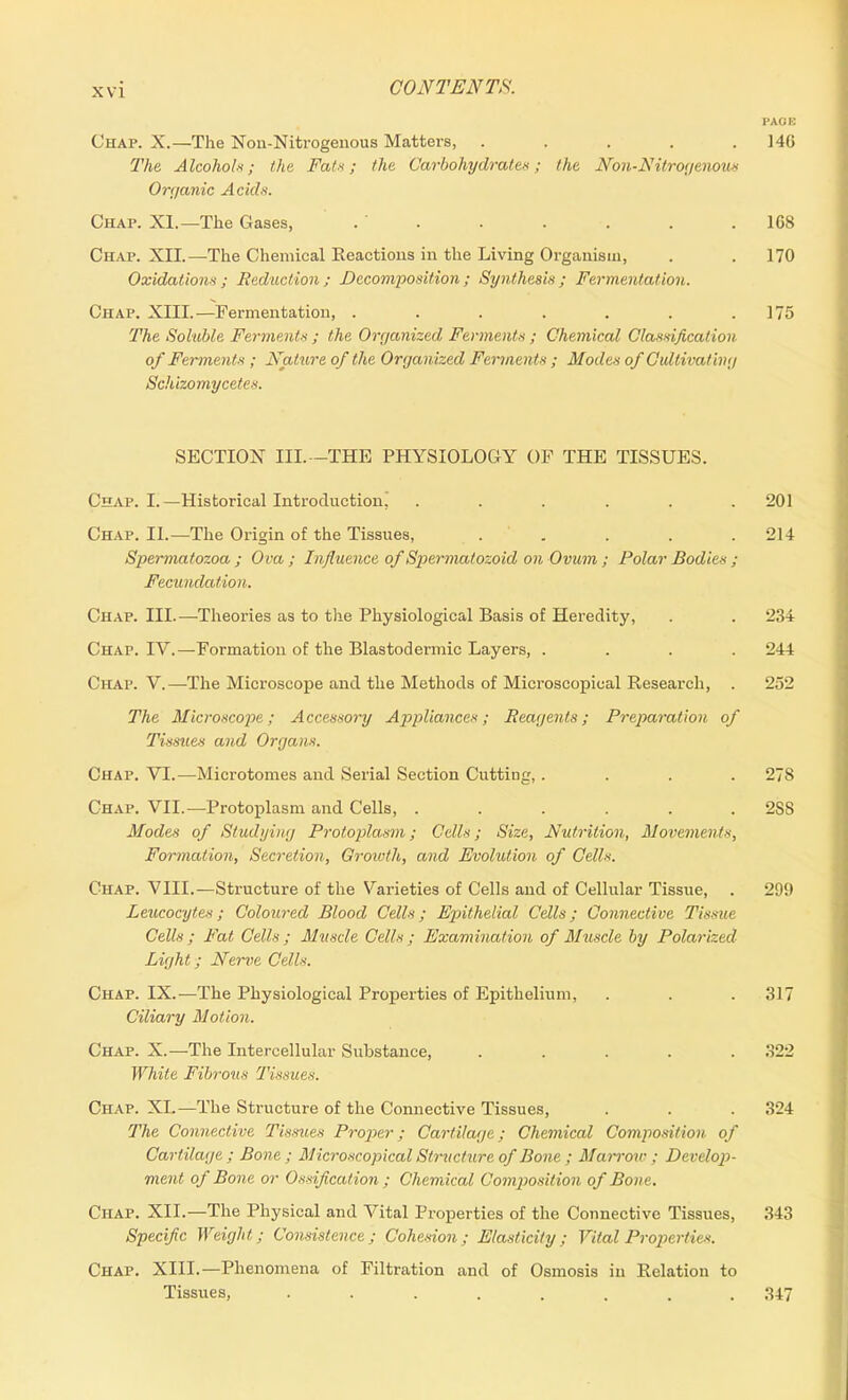 PAGE Chap. X.—The Non-Nitrogenous Matters, ..... 146 The Alcohols; the Fats; the Carbohydrates; the Non-Nitrogenous Organic Acids. Chap. XI.—The Gases, . ' . . . . . . 168 Chap. XII.—The Chemical Eeactions in the Living Organism, . . 170 Oxidations ; Reduction ; Decomposition ; Synthesis ; Fermentation. Chap. XIII.—Fermentation, ....... 175 The Soluble Ferments ; the Organized Ferments ; Chemical Classification of Ferments ; Nature of the Organized Ferments ; Modes of Cultivat ing Sckizomycetes. SECTION III.—THE PHYSIOLOGY OF THE TISSUES. Chap. I.—Historical Introduction! ...... 201 Chap. II.—The Origin of the Tissues, ..... 214 Spermatozoa ; Ova ; Influence of Spermatozoid on Ovum ; Polar Bodies ; Fecundation. Chap. III.—Theories as to the Physiological Basis of Heredity, . . 234 Chap. IV.—Formation of the Blastodermic Layers, .... 244 Chap. V.—The Microscope and the Methods of Microscopical Research, . 252 The Microscope; Accessory Appliances; Reagents; Preparation of Tissues and Organs. Chap. VI.—Microtomes and Serial Section Cutting, . . . .278 Chap. VII.—Protoplasm and Cells, ...... 2SS Modes of Studying Protoplasm; Cells; Size, Nutrition, Movements, Formation, Secretion, Growth, and Evolution of Cells. Chap. VIII.—Structure of the Varieties of Cells and of Cellular Tissue, . 299 Leucocytes; Coloured Blood Cells; E'pithelial Cells; Connective Tissue Cells; Fat Cells ; Muscle Cells ; Examination of Muscle by Polarized Light; Nerve Cells. Chap. IX.—The Physiological Properties of Epithelium, . . . 317 Ciliary Motion. Chap. X.—The Intercellular Substance, ..... 322 White Fibrous Tissues. Chap. XI.—The Structure of the Connective Tissues, . . . 324 The Connective Tissues Proper; Cartilage; Chemical Composition of Cartilage; Bone; Microscopical Structure of Bone ; Marrow ; Develop- ment of Bone or Ossification ; Chemical Composition of Bone. Chap. XII.—The Physical and Vital Properties of the Connective Tissues, 343 Specific Weight.; Consistence; Cohesion; Elasticity; Vital Properties. Chap. XIII.—Phenomena of Filtration and of Osmosis in Relation to Tissues, ........ 347