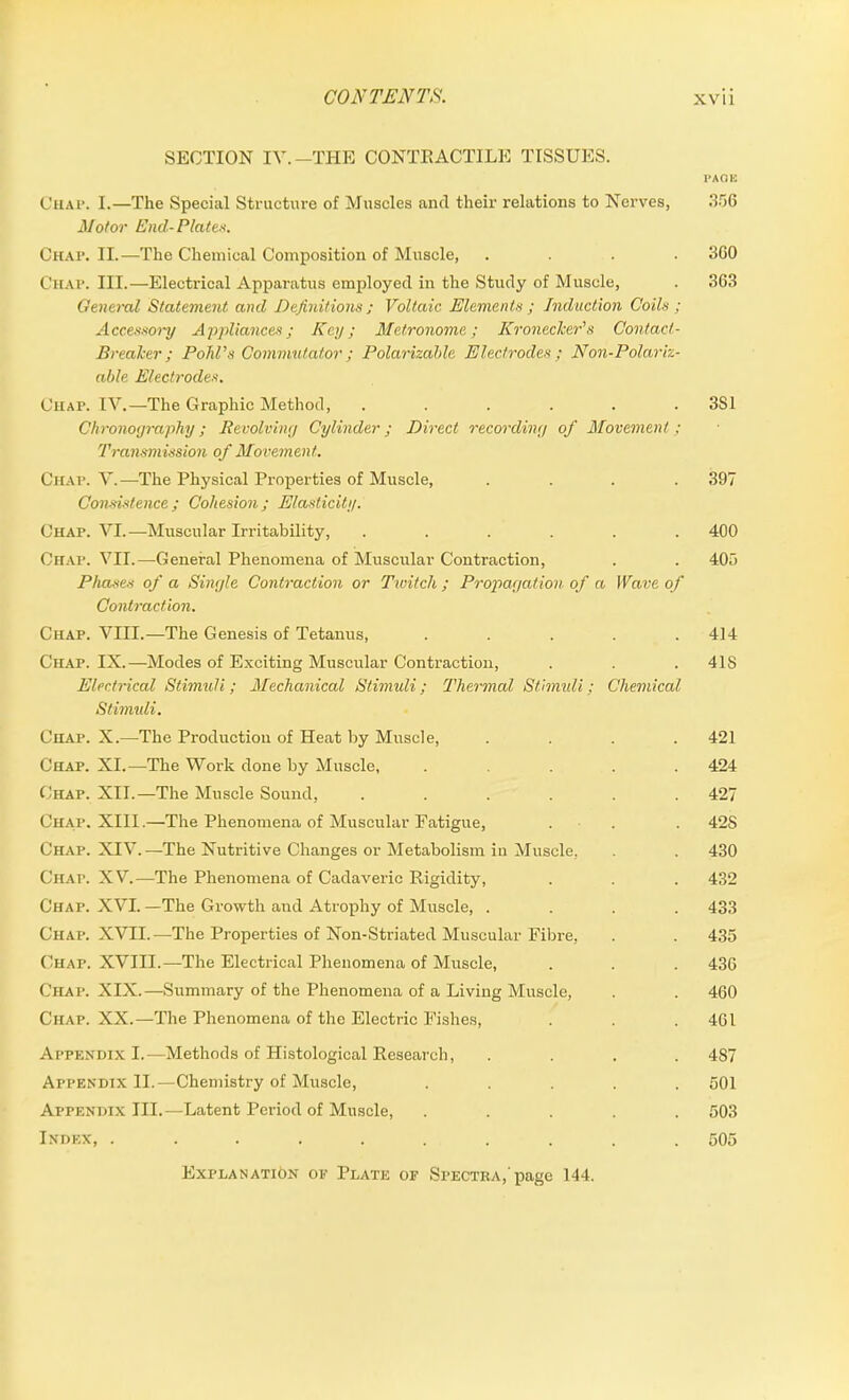 SECTION IV.—THE CONTRACTILE TISSUES. PAGE Chap. I.—The Special Structure of Muscles and their relations to Nerves, 356 Motor End-Plates. Chap. II.—The Chemical Composition of Muscle, .... 360 Chap. III.—Electrical Apparatus employed in the Study of Muscle, . 363 General Statement and Definitions ; Voltaic Elements ; Induction Coils ; Accessory Appliances; Key; Metronome; Kronecker’s Contact- Breaker; Pohl’s Commutator ; Polarizable Electrodes ; Non-Polariz- able Electrodes. Chap. IV.—The Graphic Method, ...... 3S1 Chronography; Revolving Cylinder; Direct recording of Movement; Transmission of Movement. Chap. V.—The Physical Properties of Muscle, .... 397 Consistence ; Cohesion ; Elasticity. Chap. VI.—Muscular Irritability, ...... 400 Chap. VII.—General Phenomena of Muscular Contraction, . . 405 Phases of a Single Contraction or Twitch; Propagation of a Wave of Contraction. Chap. VIII.—The Genesis of Tetanus, . . . . .414 Chap. IX.—Modes of Exciting Muscular Contraction, . . . 41S Electrical Stimuli; Mechanical Stimuli; Thermal Stimuli; Chemical Stimuli. Chap. X.—The Production of Heat by Muscle, . . . .421 Chap. XI.—The Work done by Muscle, ..... 424 Chap. XII.—The Muscle Sound, ...... 427 Chap. XIII.—The Phenomena of Muscular Fatigue, . . 42S Chap. XIV.—The Nutritive Changes or Metabolism in Muscle, . . 430 Chap. XV.—The Phenomena of Cadaveric Rigidity, . . . 432 Chap. XVI. —The Growth and Atrophy of Muscle, .... 433 Chap. XVII.—The Properties of Non-Striated Muscular Fibre, . . 435 Chap. XVIII.—The Electrical Phenomena of Muscle, . . . 436 Chap. XIX.—Summary of the Phenomena of a Living Muscle, . . 460 Chap. XX.—The Phenomena of the Electric Fishes, . . .461 Appendix I.—Methods of Histological Research, .... 487 Appendix II.—Chemistry of Muscle, ..... 501 Appendix III.—Latent Period of Muscle, ..... 503 Index, .......... 505 Explanation of Plate of Spectra,'page 144.