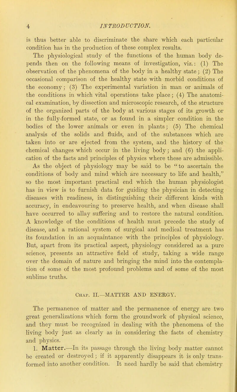 is thus better able to discriminate the share which each particular condition has in the production of these complex results. The physiological study of the functions of the human body de- pends then on the following means of investigation, viz.: (1) The observation of the phenomena of the body in a healthy state; (2) The occasional comparison of the healthy state with morbid conditions of the economy; (3) The experimental variation in man or animals of the conditions in which vital operations take place; (4) The anatomi- cal examination, by dissection and microscopic research, of the structure of the organized parts of the body at various stages of its growth or in the fully-formed state, or as found in a simpler condition in the bodies of the lower animals or even in plants; (5) The chemical analysis of the solids and fluids, and of the substances which are taken into or are ejected from the system, and the history of the chemical changes which occur in the living body; and (6) the appli- cation of the facts and principles of physics where these are admissible. As the object of physiology may be said to be “to ascertain the conditions of body and mind which are necessary to life and health,” so the most important practical end which the human physiologist has in view is to furnish data for guiding the physician in detecting diseases with readiness, in distinguishing their different kinds with accuracy, in endeavouring to preserve health, and when disease shall have occurred to allay suffering and to restore the natural condition. A knowledge of the conditions of health must precede the study of disease, and a rational system of surgical and medical treatment has its foundation in an acquaintance with the principles of physiology. But, apart from its practical aspect, physiology considered as a pure science, presents an attractive field of study, taking a wide range over the domain of nature and bringing the mind into the contempla- tion of some of the most profound problems and of some of the most sublime truths. Chap. II.—MATTER AND ENERGY. The permanence of matter and the permanence of energy are two great generalizations which form the groundwork of physical science, and they must be recognized in dealing with the phenomena of the living body just as clearly as in considering the facts of chemistry and physics. 1. Matter.—In its passage through the living body matter cannot be created or destroyed; if it apparently disappears it is only trans- formed into another condition. It need hardly be said that chemistry