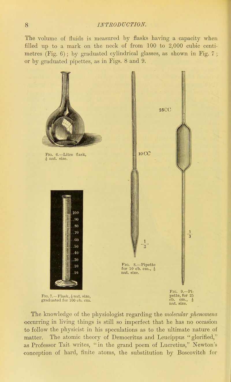 The volume of fluids is measured by flasks having a capacity when filled up to a mark on the neck of from 100 to 2,000 cubic centi- metres (Fig. 6); by graduated cylindrical glasses, as shown in Fig. 7 ; or by graduated pipettes, as in Figs. 8 and 9. Fio. 6.—Litre flask, J nat. size. Fig. 7.—Flask, lnat. size, graduated for 100 eb. cm. Fio. S.—Pipette for 10 cb. cm., J nat. size. Fio. 9.—Pi- pette, for 25 cb. cm., J nat. size. The knowledge of the physiologist regarding the molecular phenomena occurring in living things is still so imperfect that he has no occasion to follow the physicist in his speculations as to the ultimate nature of matter. The atomic theory of Democritus and Leucippus “glorified,” as Professor Tait writes, “in the grand poem of Lucretius,” Newton’s conception of hard, finite atoms, the substitution by Boscovitch for