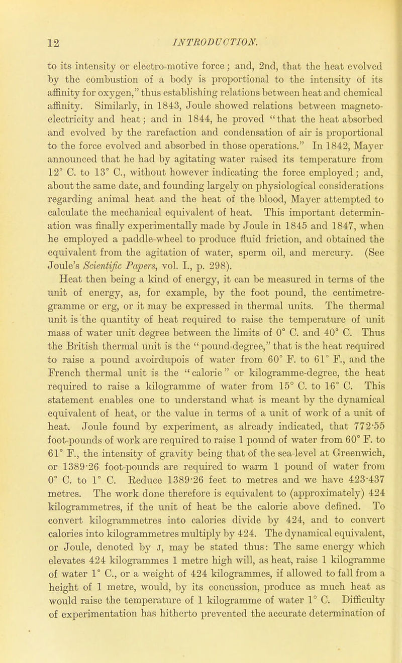 to its intensity or electro-motive force; and, 2nd, that the heat evolved by the combustion of a body is proportional to the intensity of its affinity for oxygen,” thus establishing relations between heat and chemical affinity. Similarly, in 1843, Joule showed relations between magneto- electricity and heat; and in 1844, he proved “that the heat absorbed and evolved by the rarefaction and condensation of air is proportional to the force evolved and absorbed in those operations.” In 1842, Mayer announced that he had by agitating water raised its temperature from 12° C. to 13° C., without however indicating the force employed; and, about the same date, and founding largely on physiological considerations regarding animal heat and the heat of the blood, Mayer attempted to calculate the mechanical equivalent of heat. This important determin- ation was finally experimentally made by Joule in 1845 and 1847, when he employed a paddle-wheel to produce fluid friction, and obtained the equivalent from the agitation of water, sperm oil, and mercury. (See Joule’s Scientific Papers, vol. I., p. 298). Heat then being a kind of energy, it can be measured in terms of the unit of energy, as, for example, by the foot pound, the centimetre- gramme or erg, or it may be expressed in thermal units. The thermal unit is the quantity of heat required to raise the temperature of unit mass of water unit degree between the limits of 0° C. and 40° C. Thus the British thermal unit is the “pound-degree,” that is the heat required to raise a pound avoirdupois of water from 60° F. to 61° F., and the French thermal unit is the “ calorie ” or kilogramme-degree, the heat required to raise a kilogramme of water from 15° C. to 16° C. This statement enables one to understand what is meant by the dynamical equivalent of heat, or the value in terms of a unit of work of a unit of heat. Joule found by experiment, as already indicated, that 772'55 foot-pounds of work are required to raise 1 pound of water from 60° F. to 61° F., the intensity of gravity being that of the sea-level at Greenwich, or 1389'26 foot-pounds are required to warm 1 pound of water from 0° C. to 1° 0. Reduce 1389-26 feet to metres and we have 423H37 metres. The work done therefore is equivalent to (approximately) 424 kilogrammetres, if tbe unit of heat be the calorie above defined. To convert kilogi’ammetres into calories divide by 424, and to convert calories into kilogrammetres multiply by 424. The dynamical equivalent, or Joule, denoted by J, may be stated thus: The same energy which elevates 424 kilogrammes 1 metre high will, as heat, raise 1 kilogramme of water 1° C., or a weight of 424 kilogrammes, if allowed to fall from a height of 1 metre, would, by its concussion, produce as much heat as would raise the temperature of 1 kilogramme of water 1° C. Difficulty of experimentation has hitherto prevented the accurate determination of