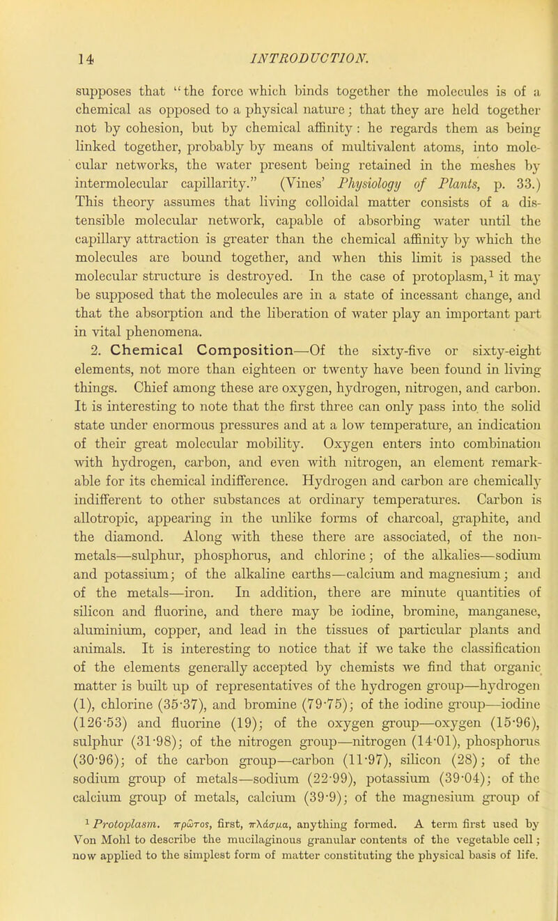 supposes that “the force which binds together the molecules is of a chemical as opposed to a physical nature; that they are held together not by cohesion, but by chemical affinity : he regards them as being linked together, probably by means of multivalent atoms, into mole- cular networks, the water present being retained in the meshes by intermolecular capillarity.” (Vines’ Physiology of Plants, p. 33.) This theory assumes that living colloidal matter consists of a dis- tensible molecular network, capable of absorbing water until the capillary attraction is greater than the chemical affinity by which the molecules are bound together, and when this limit is passed the molecular structure is destroyed. In the case of protoplasm,1 it may be supposed that the molecules are in a state of incessant change, and that the absorption and the liberation of water play an important part in vital phenomena. 2. Chemical Composition—Of the sixty-five or sixty-eight elements, not more than eighteen or twenty have been found in living things. Chief among these are oxygen, hydrogen, nitrogen, and carbon. It is interesting to note that the first three can only pass into the solid state under enormous pressures and at a low temperature, an indication of their great molecular mobility. Oxygen enters into combination with hydrogen, carbon, and even with nitrogen, an element remark- able for its chemical indifference. Hydrogen and carbon are chemically indifferent to other substances at ordinary temperatures. Carbon is allotropic, appearing in the unlike forms of charcoal, graphite, and the diamond. Along with these there are associated, of the non- metals—sulphur, phosphorus, and chlorine; of the alkalies—sodium and potassium; of the alkaline earths—calcium and magnesium; and of the metals—iron. In addition, there are minute quantities of silicon and fluorine, and there may be iodine, bromine, manganese, aluminium, copper, and lead in the tissues of particular plants and animals. It is interesting to notice that if we take the classification of the elements generally accepted by chemists we find that organic matter is built up of representatives of the hydrogen group—hydrogen (1), chlorine (35-37), and bromine (79'75); of the iodine group—iodine (126-53) and fluorine (19); of the oxygen group—oxygen (15*96), sulphur (31-98); of the nitrogen group—nitrogen (14*01), phosphorus (30-96); of the carbon group—carbon (11-97), silicon (28); of the sodium group of metals—sodium (22-99), potassium (39-04); of the calcium group of metals, calcium (39-9); of the magnesium group of 1 Protoplasm, irpwros, first, TrXaaixa, anything formed. A term first used by Von Mohl to describe the mucilaginous granular contents of the vegetable cell; now applied to the simplest form of matter constituting the physical basis of life.