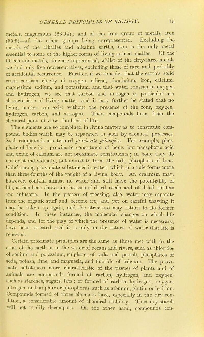 metals, magnesium (23-94); and of the iron group of metals, iron (55-9)—all the other groups being unrepresented. Excluding the metals of the alkalies and alkaline earths, iron is the only metal essential to some of the higher forms of living animal matter. Of the fifteen non-metals, nine are represented, whilst of the fifty-three metals we find only five representatives, excluding those of rare and probably of accidental occurrence. Further, if we consider that the earth’s solid crust consists chiefly of oxygen, silicon, aluminium, iron, calcium, magnesium, sodium, and potassium, and that water consists of oxygen and hydrogen, we see that carbon and nitrogen in particular are characteristic of living matter, and it may further be stated that no living matter can exist without the presence of the four, oxygen, hydrogen, carbon, and nitrogen. Their compounds form, from the chemical point of view, the basis of life. The elements are so combined in living matter as to constitute com- pound bodies which may be separated as such by chemical processes. Such compounds are termed proximate principles. For example, phos- phate of lime is a proximate constituent of bone, but phosphoric acid and oxide of calcium are not proximate constituents ; in bone they do not exist individually, but united to form the salt, phosphate of lime. Chief among proximate substances is water, which as a rule forms more than three-fourths of the weight of a living body. An organism may, however, contain almost no water and still have the potentiality of life, as has been shown in the case of dried seeds and of dried rotifers and infusoria. In the process of freezing, also, water may separate from the organic stuff and become ice, and yet on careful thawing it may be taken up again, and the structure may return to its former condition. -In these instances, the molecular changes on which life depends, and for the play of which the presence of water is necessary, have been arrested, and it is only on the return of water that life is renewed. Certain proximate principles are the same as those met -with in the crust of the earth or in the water'of oceans and rivers, such as chlorides of sodium and potassium, sulphates of soda and potash, phosphates of soda, potash, lime, and magnesia, and fluoride of calcium. The proxi- mate substances more characteristic of the tissues of plants and of animals are compounds formed of carbon, hydrogen, and oxygen, such as starches, sugars, fats; or formed of carbon, hydrogen, oxygen, nitrogen, and sulphur or phosphorus, such as albumin, glutin, or lecithin. Compounds formed of three elements have, especially in the dry con- dition, a considerable amount of chemical stability. Thus dry starch will not readily decompose. On the other hand, compounds con-