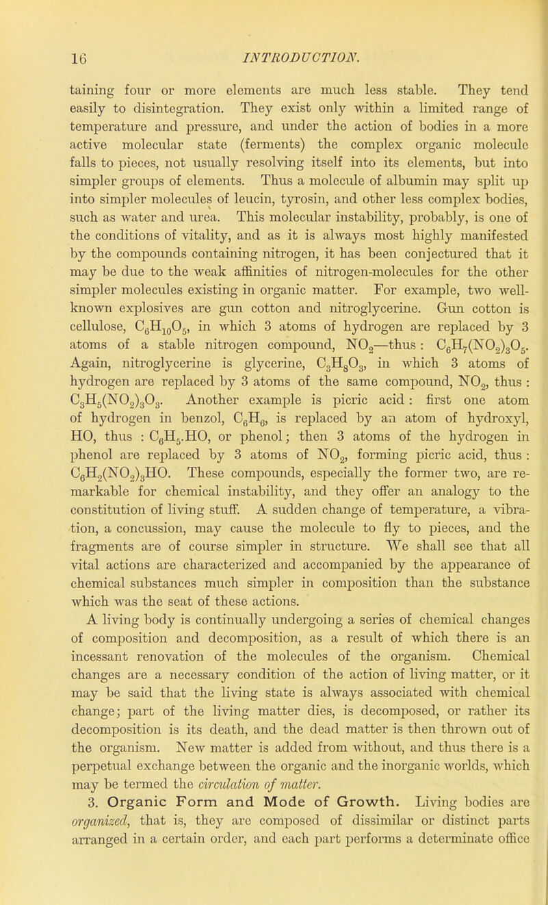 taining four or more elements are much less stable. They tend easily to disintegration. They exist only within a limited range of temperature and pressure, and under the action of bodies in a more active molecular state (ferments) the complex organic molecule falls to pieces, not usually resolving itself into its elements, but into simpler groups of elements. Thus a molecule of albumin may split up into simpler molecules of leucin, tyrosin, and other less complex bodies, such as water and urea. This molecular instability, probably, is one of the conditions of vitality, and as it is always most highly manifested by the compounds containing nitrogen, it has been conjectured that it may be due to the weak affinities of nitrogen-molecules for the other simpler molecules existing in organic matter. For example, two well- known explosives are gun cotton and nitroglycerine. Gun cotton is cellulose, C6H10O5, in which 3 atoms of hydrogen are replaced by 3 atoms of a stable nitrogen compound, N02—thus : C6H7(N0.,)305. Again, nitroglycerine is glycerine, C3H803, in which 3 atoms of hydrogen are replaced by 3 atoms of the same compound, N02, thus : C3H5(N02)303. Another example is picric acid: first one atom of hydrogen in benzol, CfiHG, is replaced by an atom of hydroxyl, HO, thus : C6H5.HO, or phenol; then 3 atoms of the hydrogen in phenol are replaced by 3 atoms of N02, forming picric acid, thus : C6H9(N02)3H0. These compounds, especially the former two, are re- markable for chemical instability, and they offer an analog}7 to the constitution of living stuff. A sudden change of temperature, a vibra- tion, a concussion, may cause the molecule to fly to pieces, and the fragments are of course simpler in structure. We shall see that all vital actions are characterized and accompanied by the appearance of chemical substances much simpler in composition than the substance which was the seat of these actions. A living body is continually undergoing a series of chemical changes of composition and decomposition, as a result of which there is an incessant renovation of the molecules of the organism. Chemical changes are a necessary condition of the action of living matter, or it may be said that the living state is always associated with chemical change; part of the living matter dies, is decomposed, or rather its decomposition is its death, and the dead matter is then thrown out of the organism. New matter is added from without, and thus there is a perpetual exchange between the organic and the inorganic worlds, which may be termed the circulation of matter. 3. Organic Form and Mode of Growth. Living bodies are organized, that is, they are composed of dissimilar or distinct parts arranged in a certain order, and each part performs a determinate office