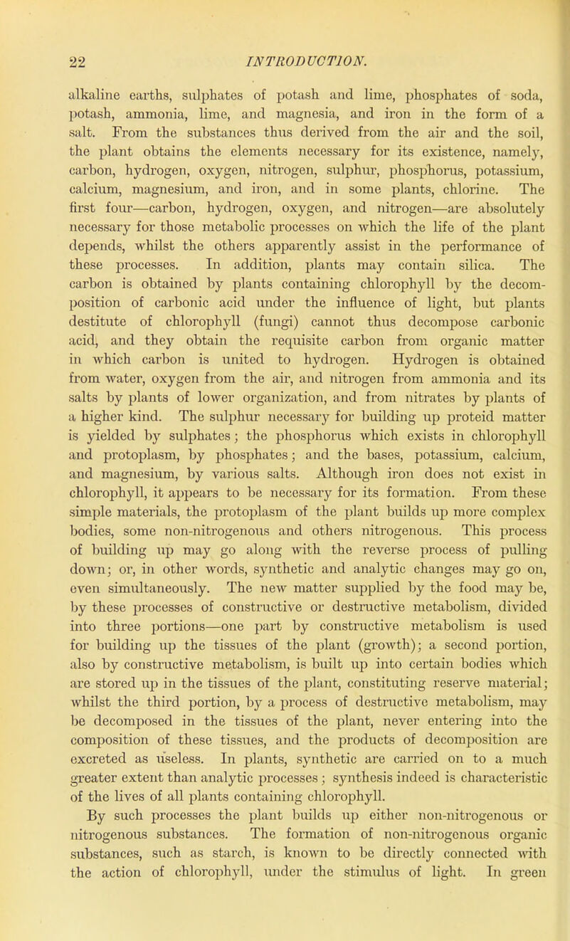 alkaline earths, sulphates of potash and lime, phosphates of soda, potash, ammonia, lime, and magnesia, and iron in the form of a salt. From the substances thus derived from the air and the soil, the plant obtains the elements necessary for its existence, namely, carbon, hydrogen, oxygen, nitrogen, sulphur, phosphorus, potassium, calcium, magnesium, and iron, and in some plants, chlorine. The first four—carbon, hydrogen, oxygen, and nitrogen—are absolutely necessary for those metabolic processes on which the life of the plant depends, whilst the others apparently assist in the performance of these processes. In addition, plants may contain silica. The carbon is obtained by plants containing chlorophyll by the decom- position of carbonic acid under the influence of light, but plants destitute of chlorophyll (fungi) cannot thus decompose carbonic acid, and they obtain the requisite carbon from organic matter in which carbon is united to hydrogen. Hydrogen is obtained from water, oxygen from the air, and nitrogen from ammonia and its salts by plants of lower organization, and from nitrates by plants of a higher kind. The sulphur necessary for building up proteid matter is yielded by sulphates; the phosphorus which exists in chlorophyll and protoplasm, by phosphates; and the bases, potassium, calcium, and magnesium, by various salts. Although iron does not exist in chlorophyll, it appears to be necessary for its formation. From these simple materials, the protoplasm of the plant builds up more complex bodies, some non-nitrogenous and others nitrogenous. This process of building up may go along with the reverse process of pulling down; or, in other words, synthetic and analytic changes may go on, even simultaneously. The new matter supplied by the food may be, by these processes of constructive or destructive metabolism, divided into three portions—one part by constructive metabolism is used for building up the tissues of the plant (growth); a second portion, also by constructive metabolism, is built up into certain bodies which are stored up in the tissues of the plant, constituting reserve material; whilst the third portion, by a process of destructive metabolism, may be decomposed in the tissues of the plant, never entering into the composition of these tissues, and the products of decomjjosition are excreted as useless. In plants, synthetic are carried on to a much greater extent than analytic processes; synthesis indeed is characteristic of the lives of all plants containing chlorophyll. By such processes the plant builds up either non-nitrogenous or nitrogenous substances. The formation of non-nitrogenous organic substances, such as starch, is known to be directly connected with the action of chlorophyll, under the stimulus of light. In green