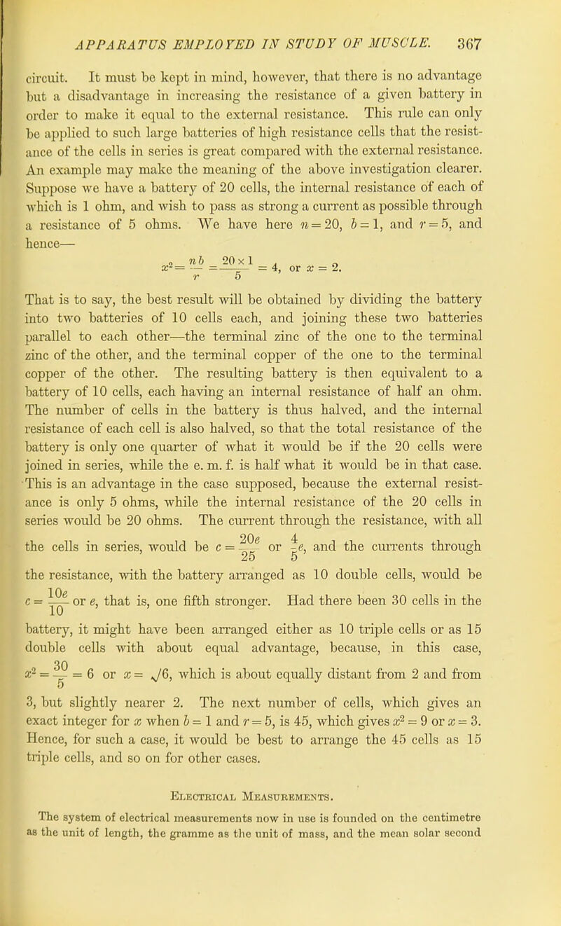 circuit. It must be kept in mind, however, that there is no advantage but a disadvantage in increasing the resistance of a given battery in order to make it equal to the external resistance. This rule can only be applied to such large batteries of high resistance cells that the resist- ance of the cells in series is great compared with the external resistance. An example may make the meaning of the above investigation clearer. Suppose we have a battery of 20 cells, the internal resistance of each of which is 1 ohm, and wish to pass as strong a current as possible through a resistance of 5 ohms. We have here n — 20, J = l, and r = 5, and hence— o «& 20 x 1 . 0 x- = — =—— =4, or x = 2. r 5 That is to say, the best result will be obtained by dividing the battery into two batteries of 10 cells each, and joining these two batteries parallel to each other—the terminal zinc of the one to the terminal zinc of the other, and the terminal copper of the one to the terminal copper of the other. The resulting battery is then equivalent to a battery of 10 cells, each having an internal resistance of half an ohm. The number of cells in the battery is thus halved, and the internal resistance of each cell is also halved, so that the total resistance of the battery is only one quarter of what it would be if the 20 cells were joined in series, while the e. m. f. is half what it woidd be in that case. This is an advantage in the case supposed, because the external resist- ance is only 5 ohms, while the internal resistance of the 20 cells in series would be 20 ohms. The current through the resistance, with all the cells in series, would be c = 20e 25 or |<3, and the currents through 5 the resistance, with the battery arranged as 10 double cells, would be lOe 10 c = or e, that is, one fifth stronger. Had there been 30 cells in the battery, it might have been arranged either as 10 triple cells or as 15 double cells with about equal advantage, because, in this case, 30 a;2 = —- = 6 or x = JO, which is about equally distant from 2 and from o 3, but slightly nearer 2. The next number of cells, which gives an exact integer for x when b = 1 and ?• = 5, is 45, which gives ce2 = 9 or x = 3. Hence, for such a case, it would be best to arrange the 45 cells as 15 triple cells, and so on for other cases. Electrical Measurements. The system of electrical measurements now in use is founded on the centimetre as the unit of length, the gramme as the unit of mass, and the mean solar second