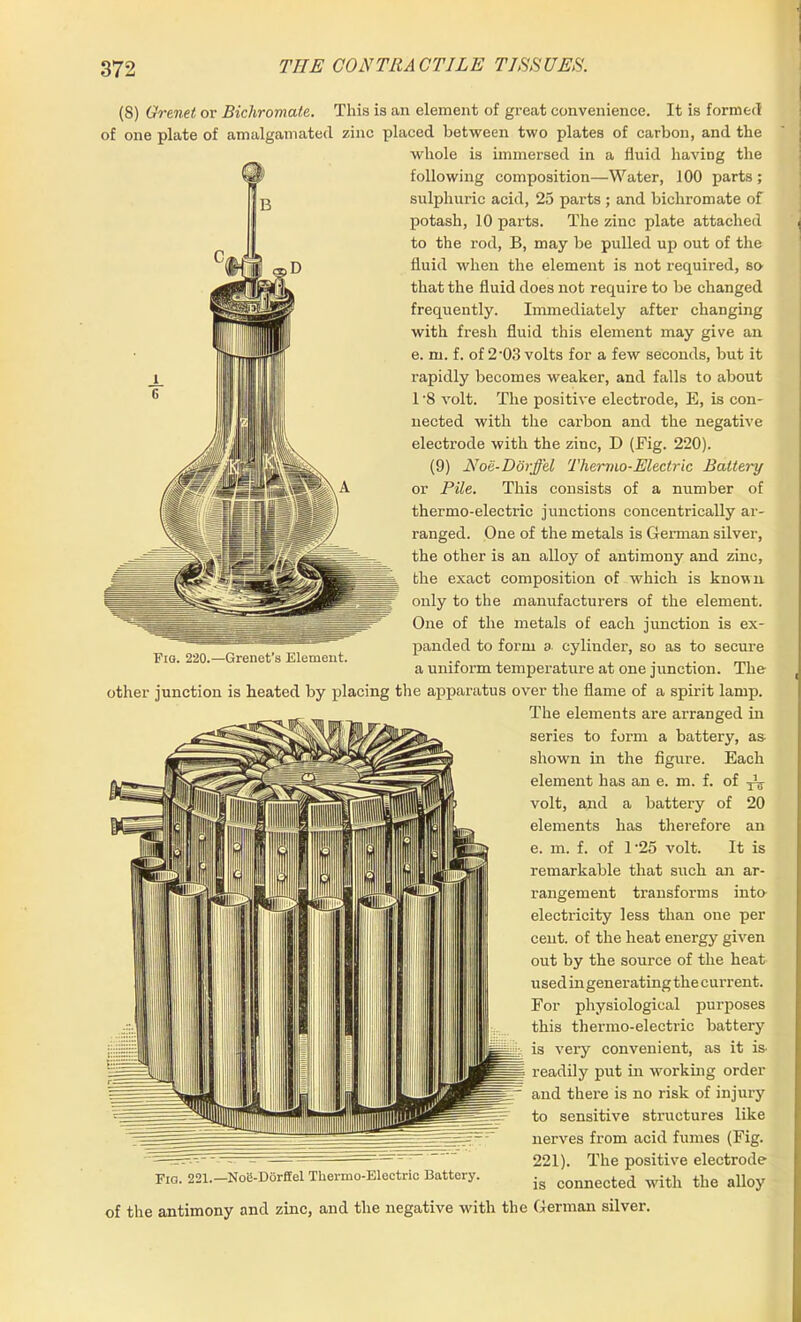 (8) Gre.net or Bichromate. This is an element of great convenience. It is formed of one plate of amalgamated zinc placed between two plates of carbon, and the whole is immersed in a fluid having the following composition—Water, 100 parts ; sulphuric acid, 25 parts ; and bichromate of potash, 10 parts. The zinc plate attached to the rod, B, may be pulled up out of the fluid when the element is not required, so that the fluid does not require to be changed frequently. Immediately after changing with fresh fluid this element may give an e. m. f. of 2-03 volts for a few seconds, but it rapidly becomes weaker, and falls to about 1 '8 volt. The positive electrode, E, is con- nected with the carbon and the negative electrode with the zinc, D (Fig. 220). (9) Noe-Dorffel Thermo-Electric Battery or Pile. This consists of a number of thermo-electric junctions concentrically ar- ranged. One of the metals is German silver, the other is an alloy of antimony and zinc, the exact composition of which is known only to the manufacturers of the element. One of the metals of each junction is ex- panded to form a cylinder, so as to secure a uniform temperature at one junction. The other junction is heated by placing the apparatus over the flame of a spirit lamp. The elements are arranged in series to form a battery, as- shown in the figure. Each element has an e. m. f. of volt, and a battery of 20 elements has therefore an e. m. f. of l-25 volt. It is remarkable that such an ar- rangement transforms into electricity less than one per cent, of the heat energy given out by the source of the heat used in generating the current. For physiological purposes this thermo-electric battery is very convenient, as it is- readily put in working order and there is no risk of injury to sensitive structures like nerves from acid fumes (Fig. 221). The positive electrode Fio. 221. Noe-Dorffel Thermo-Electric Battery. ,g connected with tbe alloy of the antimony and zinc, and the negative with the German silver. Fio. 220.—Grenet’s Element.