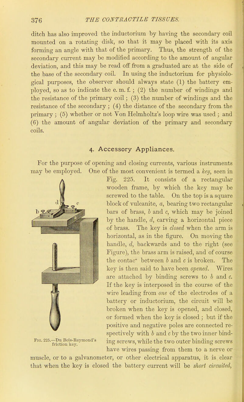 ditch has also improved the inductorium by having the secondary coil mounted on a rotating disk, so that it may be placed with its axis forming an angle with that of the primary. Thus, the strength of the secondary current may be modified according to the amount of angular deviation, and this may be read olf from a graduated arc at the side of the base of the secondary coil. In using the inductorium for physiolo- gical purposes, the observer should always state (1) the battery em- ployed, so as to indicate the e. m. f. ; (2) the number of windings and the resistance of the primary coil; (3) the number of windings and the resistance of the secondary ; (4) the distance of the secondary from the primary ; (5) whether or not Von Helmholtz’s loop wire was used ; and (6) the amount of angular deviation of the primary and secondary coils. 4. Accessory Appliances. For the purpose of opening and closing currents, various instruments may be employed. One of the most convenient is termed a key, seen in Fig. 225. It consists of a rectangular wooden frame, by which the key may be screwed to the table. On the top is a square block of vulcanite, a, bearing two rectangular bars of brass, b and c, which may be joined by the handle, d, carving a horizontal piece of brass. The key is closed when the arm is horizontal, as in the figure. On moving the handle, cl, backwards and to the right (see Figure), the brass arm is raised, and of course the contac4- between b and c is broken. The key is then said to have been opened. Wires are attached by binding screws to b and c. If the key is interposed in the course of the wire leading from one of the electrodes of a battery or inductorium, the circuit will be broken when the key is opened, and closed, or formed when the key is closed ; but if the positive and negative poles are connected re- spectively with b and c by the two inner bind- fig. 225.—Du Bois-^Reymond’s jng screws, while the two outer binding screws have wires passing from them to a nerve or muscle, or to a galvanometer, or other electrical apparatus, it is clear that when the key is closed the battery current will be short circuited, (