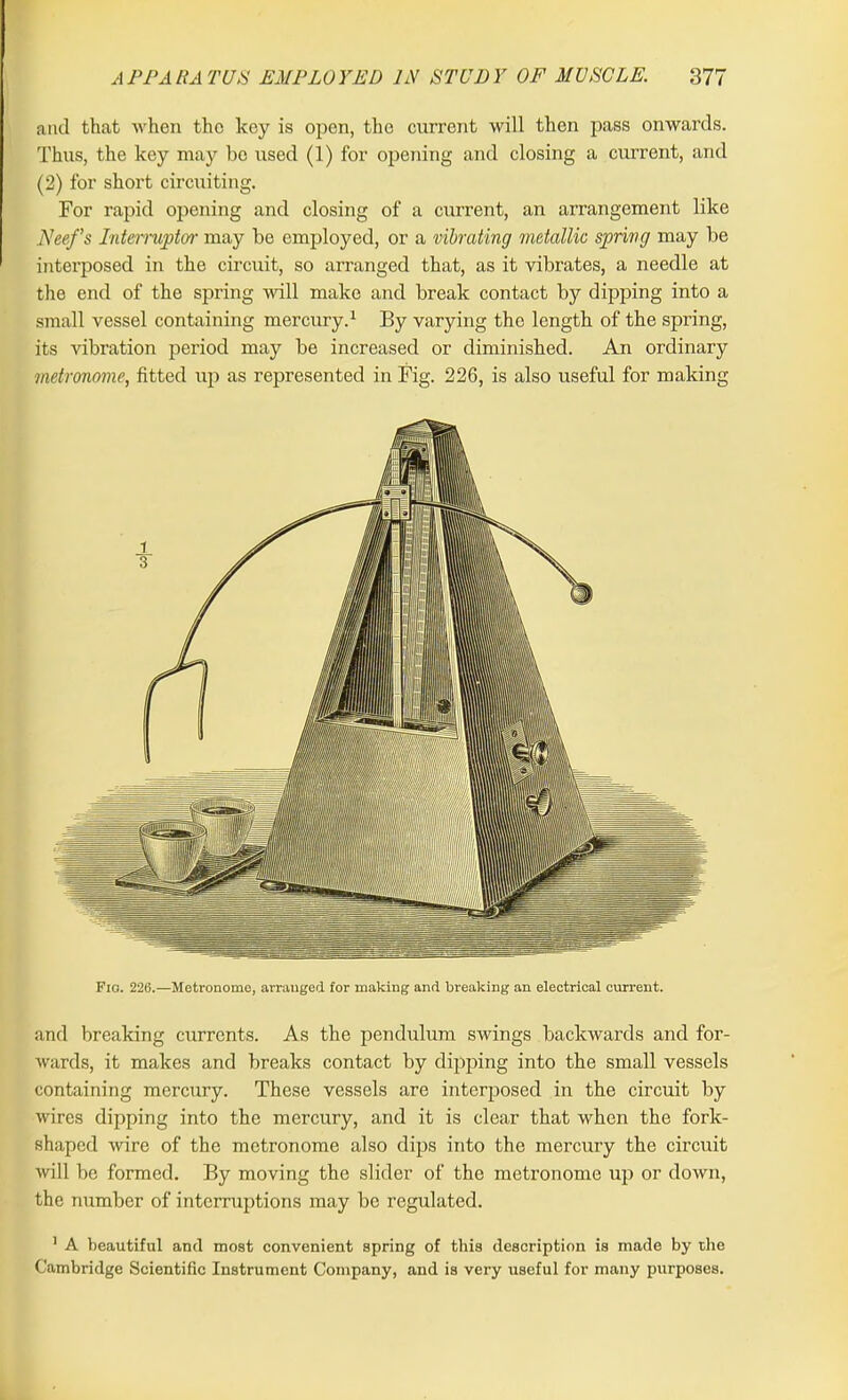 and that when the key is open, the current will then pass onwards. Thus, the key may be used (1) for opening and closing a current, and (2) for short circuiting. For rapid opening and closing of a current, an arrangement like Nee/’s Interrupter may be employed, or a vibrating metallic spring may be interposed in the circuit, so arranged that, as it vibrates, a needle at the end of the spring will make and break contact by dipping into a small vessel containing mercury.1 By varying the length of the spring, its vibration period may be increased or diminished. An ordinary metronome, fitted up as represented in Fig. 226, is also useful for making Fid. 226.—Metronome, arranged for making and breaking an electrical current. and breaking currents. As the pendulum swings backwards and for- wards, it makes and breaks contact by dipping into the small vessels containing mercury. These vessels are interposed in the circuit by wires dipping into the mercury, and it is clear that when the fork- shaped wire of the metronome also dips into the mercury the circuit will be formed. By moving the slider of the metronome up or down, the number of interruptions may be regulated. 1 A beautiful and most convenient spring of this description is made by the Cambridge Scientific Instrument Company, and is very useful for many purposes.