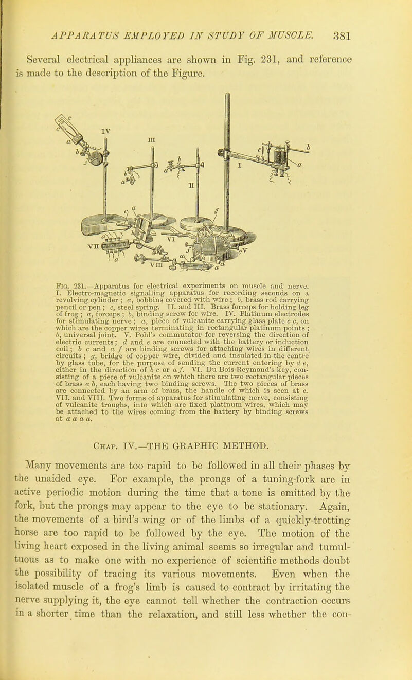 Several electrical appliances are shown in Fig. 231, and reference is made to the description of the Figure. Fro. 231.—Apparatus for electrical experiments on muscle and nerve. I. Electro-magnetic signalling apparatus for recording seconds on a revolving cylinder ; a, bobbins covered with wire ; b, brass rod carrying pencil or pen ; c, steel spring. II. and III. Brass forceps for holding leg of frog ; a, forceps ; b, binding screw for wire. IV. Platinum electrodes for stimulating nerve ; a, piece of vulcanite carrying glass plate c c, on which are the copper wires terminating in rectangular platinum points ; 0, universal joint. V. Pohl’s commutator for reversing the direction of electric currents; d and e are connected with the battery or induction coil; b c and a f are binding screws for attaching wires in different circuits ; g, bridge of copper wire, divided and insulated in the centre by glass tube, for the purpose of sending the current entering by d c, either in the direction of b c or af. VI. Du Bois-Reymond’s key, con- sisting of a piece of vulcanite on which there are two rectangular pieces of brass a 6, each having two binding screws. The two pieces of brass are connected by an arm of brass, the handle of which is seen at c. VII. and VIII. Two forms of apparatus for stimulating nerve, consisting of vulcanite troughs, into which are fixed platinum wires, which may be attached to the wires coming from the battery by binding screws at a a a a. Chap. IV.—THE GRAPHIC METHOD. Many movements are too rapid to be followed in all their phases by the unaided eye. For example, the prongs of a tuning-fork are in active periodic motion during the time that a tone is emitted by the fork, but the prongs may appear to the eye to be stationary. Again, the movements of a bird’s wing or of the limbs of a quickly-trotting horse are too rapid to be followed by the eye. The motion of the living heart exposed in the living animal seems so irregular and tumul- tuous as to make one with no experience of scientific methods doubt the possibility of tracing its various movements. Even when the isolated muscle of a frog’s limb is caused to contract by irritating the nerve supplying it, the eye cannot tell whether the contraction occurs in a shorter time than the relaxation, and still less whether the con-