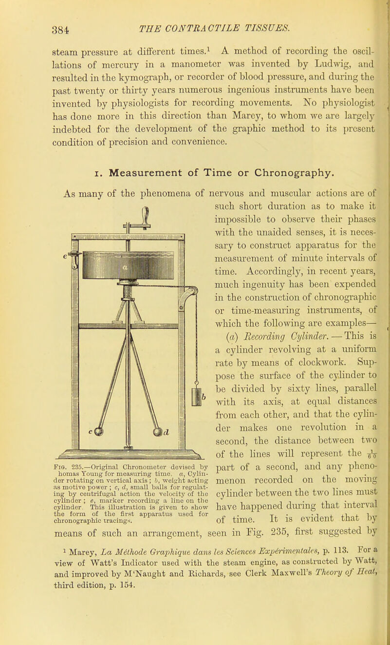 steam pressure at different times.1 A method of recording the oscil- lations of mercury in a manometer was invented by Ludwig, and resulted in the kymograph, or recorder of blood pressure, and during the past twenty or thirty years numerous ingenious instruments have been invented by physiologists for recording movements. No physiologist has done more in this direction than Marey, to whom we are largely indebted for the development of the graphic method to its present condition of precision and convenience. i. Measurement of Time or Chronography. As many of the phenomena of nervous and muscular actions are of such short duration as to make it impossible to observe their phases with the unaided senses, it is neces- sary to construct apparatus for the measurement of minute intervals of time. Accordingly, in recent years, much ingenuity has been expended in the construction of chronographic or time-measuring instruments, of which the following are examples— (a) Recording Cylinder. — This is a cylinder revolving at a uniform rate by means of clockwork. Sup- pose the surface of the cylinder to be divided by sixty lines, parallel with its axis, at equal distances from each other, and that the cylin- der makes one revolution in a second, the distance between two of the lines will represent the ^ Fio. 235.—Original Chronometer devised by homas Young for measuring time, a, Cylin- der rotating on vertical axis ; b, weight acting as motive power ; c, d, small balls for regulat- ing by centrifugal action the velocity of the cylinder ; e, marker recording a line on the cylinder This illustration is given to show the foi-m of the first apparatus used for chronographic tracings. part of a second, and any pheno- menon recorded on the moving cylinder between the two lines must have happened during that interval of time. It is evident that by means of such an arrangement, seen in Fig. 235, first suggested by 1 Marey, La Mdthode Graphique dans les Sciences Expdrimentales, p. 113. lor a view of Watt’s Indicator used with the steam engine, as constructed by Watt, and improved by M‘Naught and Richards, see Clerk Maxwell’s Theory of Heat, third edition, p. 154.