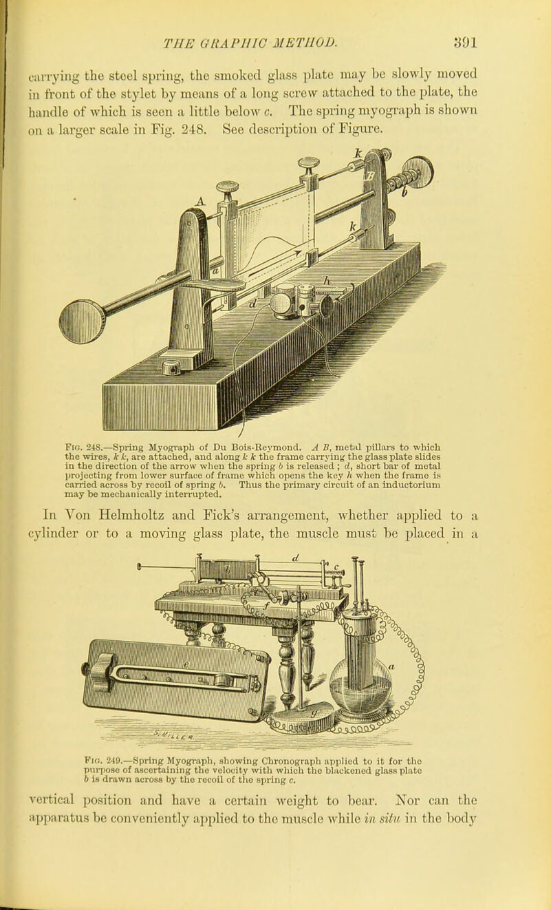 currying the steel spring, the smoked glass plate may be slowly moved in front of the stylet by means of a long screw attached to the plate, the handle of which is seen a little below c. The spring myograph is shown on a larger scale in Fig. 248. See description of Figure. Fig. 24S.—Spring Myograph of Du Bois-Reymond. A 11, metal pillars to which the wires, lc k, are attached, and along k k the frame carrying the glass plate slides in the direction of the arrow when the spring b is released ; d, short bar of metal projecting from lower surface of frame which opens the key h when the frame is carried across by recoil of spring 6. Thus the primary circuit of an inductorium may be mechanically interrupted. In Yon Helmholtz and Fields arrangement, whether applied to a cylinder or to a moving glass plate, the muscle must be placed in a Fio. 249.—Spring Myograph, showing Chronograph applied to it for the purpose of ascertaining the velocity with which the blackened glass plate b is drawn across by the recoil of the spring c. vertical position and have a certain weight to bear. Nor can the apparatus be conveniently applied to the muscle while in situ in the body