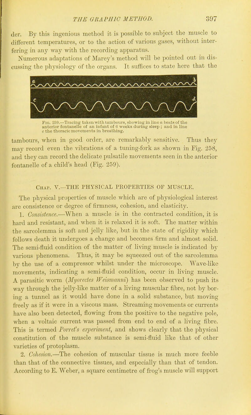 der. By this ingenious method it is possible to subject the muscle to different temperatures, or to the action of various gases, without inter- fering in any way with the recording apparatus. Numerous adaptations of Marey’s method will be pointed out in dis- cussing the physiology of the organs. It suffices to state here that the Fio. 250.—Tracing taken with tambours, showing in lino a beats of the anterior fontanelle of an infant of 6 weeks during sleep ; and in line c the thoracic movements in breathing. tambours, when in good order, are remarkably sensitive. Thus they may record even the vibrations of a tuning-fork as shown in Fig. 258, and they can record the delicate pulsatile movements seen in the anterior fontanelle of a child’s head (Fig. 259). Chap. V.—THE PHYSICAL PROPERTIES OF MUSCLE. The physical properties of muscle which are of physiological interest are consistence or degree of firmness, cohesion, and elasticity. 1. Consistence.—When a muscle is in the contracted condition, it is hai’d and resistant, and when it is relaxed it is soft. The matter within the sarcolemma is soft and jelly like, but in the state of rigidity which follows death it undergoes a change and becomes firm and almost solid. The semi-fluid condition of the matter of living muscle is indicated by various phenomena. Thus, it may be squeezed out of the sarcolemma by the use of a compressor whilst under the microscope. Wave-like movements, indicating a semi-fluid condition, occur in living muscle. A parasitic worm (Myorcdes Weismanni) has been observed to push its way through the jelly-like matter of a living muscular fibre, not by bor- ing a tunnel as it would have done in a solid substance, but moving freely as if it were in a viscous mass. Streaming movements or currents have also been detected, flowing from the positive to the negative pole, when a voltaic current was passed from end to end of a living fibre. This is termed Porret's experiment, and shows clearly that the physical constitution of the muscle substance is semi-fluid like that of other varieties of protoplasm. 2. Cohesion.—The cohesion of muscular tissue is much more feeble than that of the connective tissues, and especially than that of tendon. According to E. Weber, a square centimetre of frog’s muscle will support