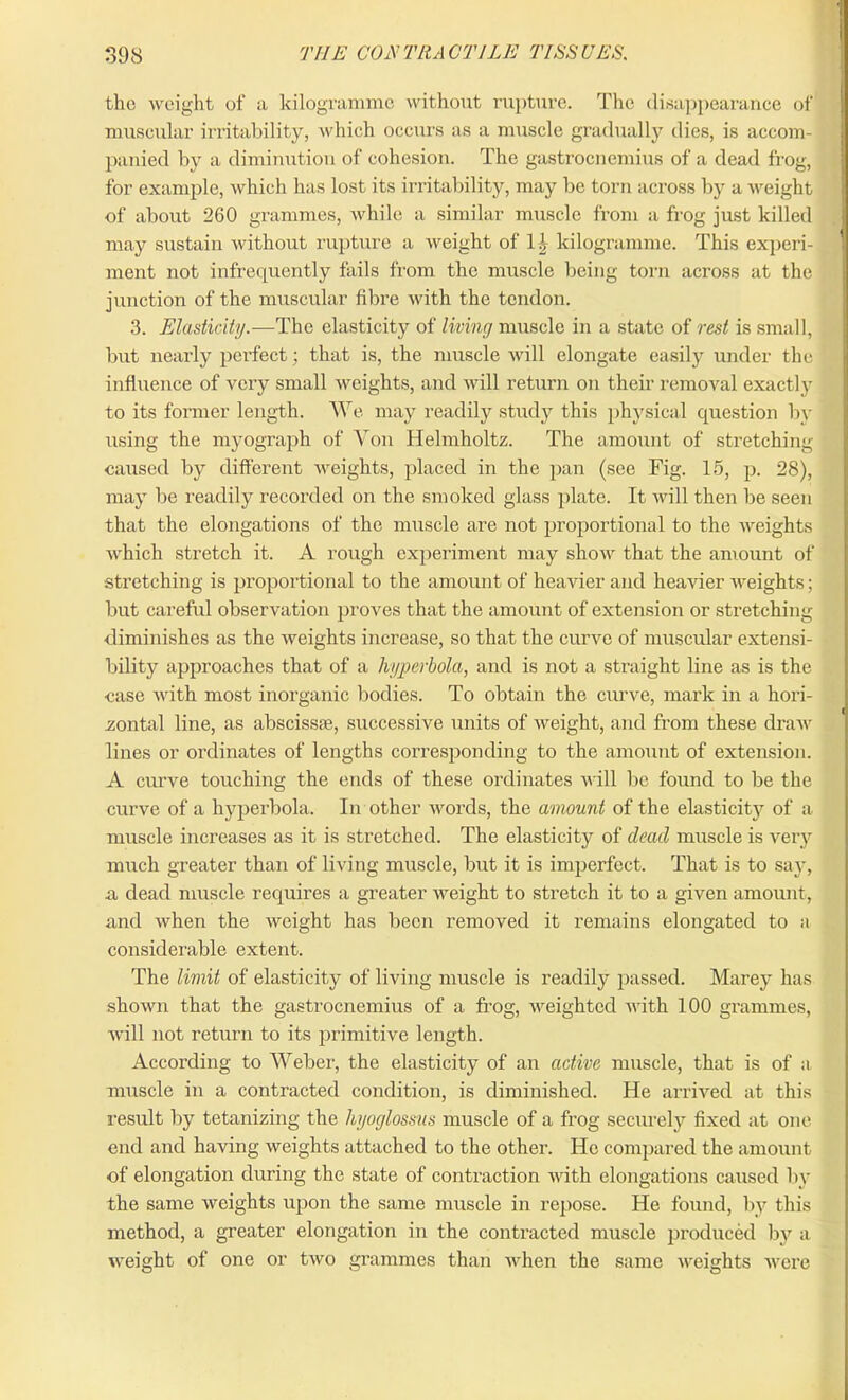 1 398 THE CONTRACTILE TISSUES. the weight of a kilogramme without rupture. The disappearance of muscular irritability, which occurs as a muscle gradually dies, is accom- panied by a diminution of cohesion. The gastrocnemius of a dead frog, for example, which has lost its irritability, may be torn across by a weight of about 260 grammes, while a similar muscle from a frog just killed may sustain without rupture a weight of 11, kilogramme. This experi- ment not infrequently fails from the muscle being torn across at the junction of the muscular fibre with the tendon. 3. Elasticity.-—The elasticity of living muscle in a state of rest is small, but nearly perfect; that is, the muscle will elongate easily under the influence of very small weights, and will return on their removal exactly to its former length. We may readily study this physical question by using the myograph of Yon Helmholtz. The amount of stretching caused by different weights, placed in the pan (see Fig. 15, p. 28), may be readily recorded on the smoked glass plate. It will then be seen that the elongations of the muscle are not proportional to the weights which stretch it. A rough experiment may show that the amount of stretching is proportional to the amount of heavier and heavier weights; but careful observation proves that the amount of extension or stretching diminishes as the weights increase, so that the curve of muscular extensi- bility approaches that of a hyperbola, and is not a straight line as is the case with most inorganic bodies. To obtain the curve, mark in a hori- zontal line, as abscissae, successive units of weight, and from these draw lines or ordinates of lengths corresponding to the amount of extension. A curve touching the ends of these ordinates will be found to be the curve of a hyperbola. In other words, the amount of the elasticity of a muscle increases as it is stretched. The elasticity of dead muscle is very much greater than of living muscle, but it is imperfect. That is to say, a dead muscle requires a greater weight to stretch it to a given amount, and when the weight has been removed it remains elongated to a considerable extent. The limit of elasticity of living muscle is readily passed. Marey has shown that the gastrocnemius of a frog, weighted with 100 grammes, will not return to its primitive length. According to Weber, the elasticity of an active muscle, that is of a muscle in a contracted condition, is diminished. He arrived at this result by tetanizing the hyoglossus muscle of a frog securely fixed at one end and having weights attached to the other. He compared the amount of elongation during the state of contraction with elongations caused by the same weights upon the same muscle in repose. He found, by this method, a greater elongation in the contracted muscle produced by a weight of one or two grammes than when the same weights were