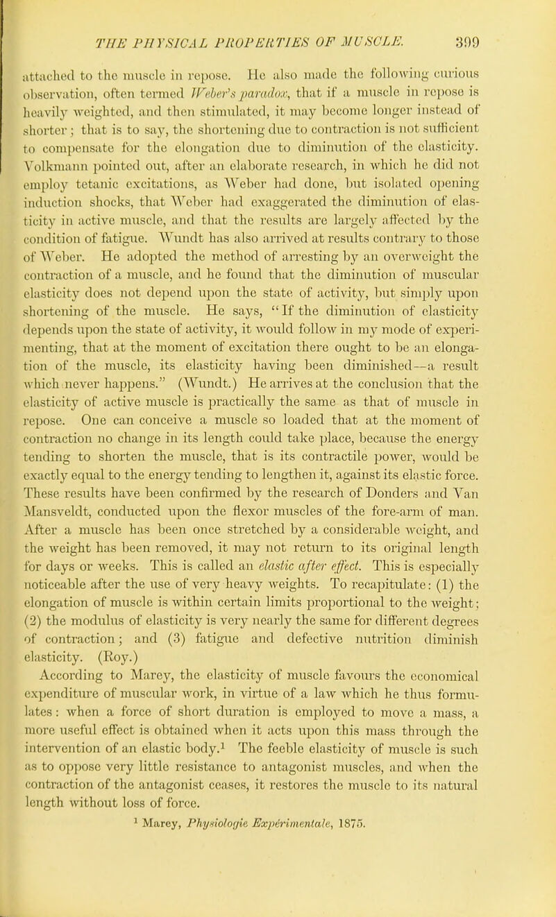 THE PHYSICAL PROPERTIES OF MUSCLE. 309 attached to the muscle in repose. He also made the following curious observation, often termed Weber's paradox, that if a muscle in repose is heavily weighted, and then stimulated, it may become longer instead of shorter; that is to say, the shortening due to contraction is not sufficient to compensate for the elongation due to diminution of the elasticity. Yolkmann pointed out, after an elaborate research, in which he did not employ tetanic excitations, as Weber had done, but isolated opening induction shocks, that Weber had exaggerated the diminution of elas- ticity in active muscle, and that the results are largely affected by the condition of fatigue. Wundt has also arrived at results contrary to those of Weber. He adopted the method of arresting by an overweight the contraction of a muscle, and he found that the diminution of muscular elasticity does not depend upon the state of activity, but simply upon shortening of the muscle. He says, “If the diminution of elasticity depends upon the state of activity, it would follow in my mode of experi- menting, that at the moment of excitation there ought to be an elonga- tion of the muscle, its elasticity having been diminished—a result which never happens.” (Wundt.) He arrives at the conclusion that the elasticity of active muscle is practically the same as that of muscle in repose. One can conceive a muscle so loaded that at the moment of contraction no change in its length could take place, because the energy tending to shorten the muscle, that is its contractile power, would be exactly equal to the energy tending to lengthen it, against its elastic force. These results have been confirmed by the research of Donders and Van Mansveldt, conducted upon the flexor muscles of the fore-arm of man. After a muscle has been once stretched by a considerable weight, and the weight has been removed, it may not return to its original length for days or weeks. This is called an elastic after effect. This is especially noticeable after the use of very heavy weights. To recapitulate: (1) the elongation of muscle is within certain limits proportional to the weight ; (2) the modulus of elasticity is very nearly the same for different degrees of contraction; and (3) fatigue and defective nutrition diminish elasticity. (Roy.) According to Marey, the elasticity of muscle favours the economical expenditure of muscular work, in virtue of a law which he thus formu- lates : when a force of short duration is employed to move a mass, a more useful effect is obtained when it acts upon this mass through the intervention of an elastic body.1 The feeble elasticity of muscle is such as to oppose very little resistance to antagonist muscles, and when the contraction of the antagonist ceases, it restores the muscle to its natural length without loss of force.