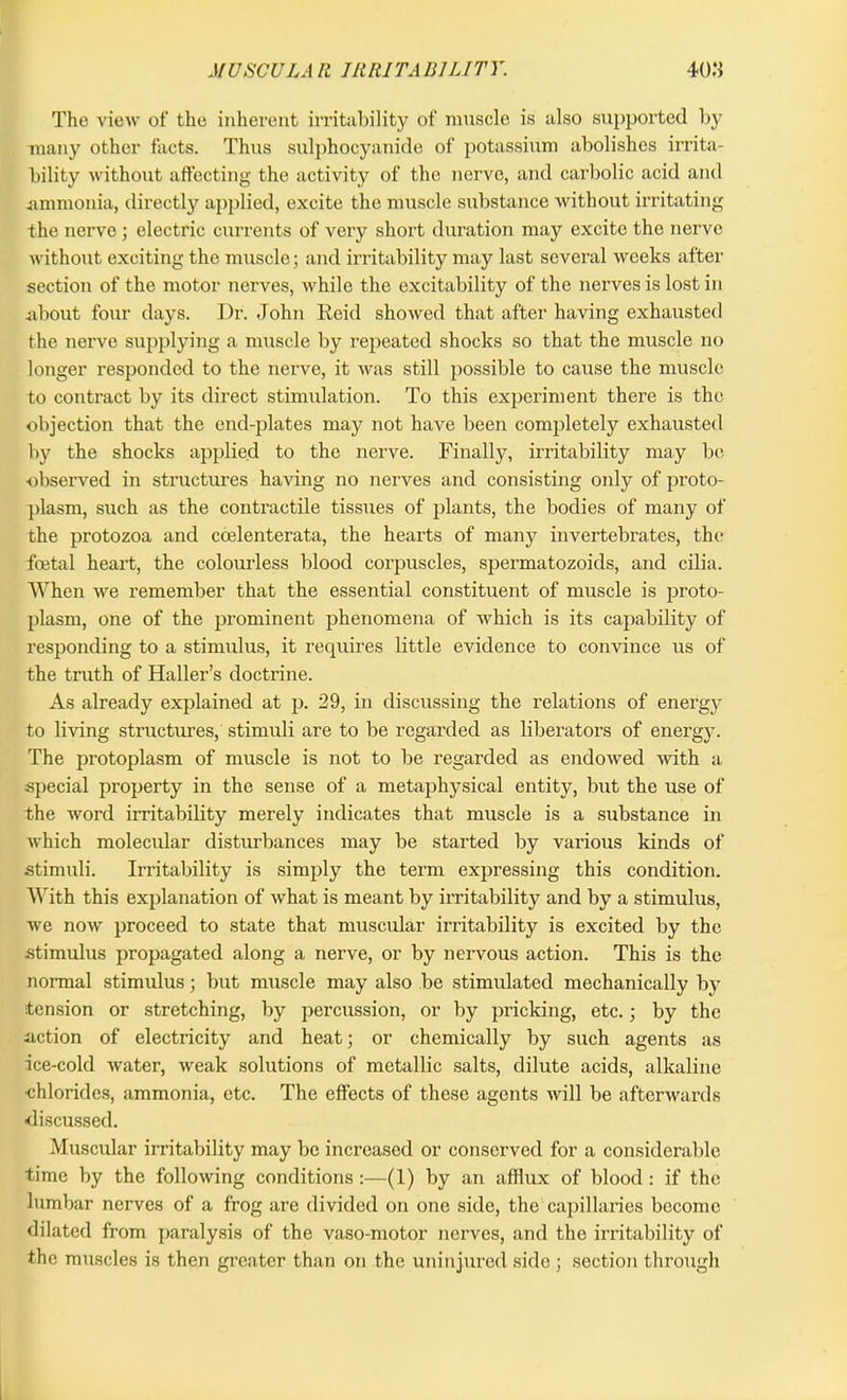 The view of the inherent irritability of muscle is also supported by many other facts. Thus sulphocyanide of potassium abolishes irrita- bility without affecting the activity of the nerve, and carbolic acid and .ammonia, directly applied, excite the muscle substance without irritating the nerve; electric currents of very short duration may excite the nerve without exciting the muscle; and irritability may last several weeks after section of the motor nerves, while the excitability of the nerves is lost in about four days. Dr. John Reid showed that after having exhausted the nerve supplying a muscle by repeated shocks so that the muscle no longer responded to the nerve, it was still possible to cause the muscle to contract by its direct stimulation. To this experiment there is the objection that the end-plates may not have been completely exhausted by the shocks applied to the nerve. Finally, irritability may be; observed in structures having no nerves and consisting only of proto- plasm, such as the contractile tissues of plants, the bodies of many of the protozoa and coelenterata, the hearts of many invertebrates, the foetal heart, the colourless blood corpuscles, spermatozoids, and cilia. When we remember that the essential constituent of muscle is proto- plasm, one of the prominent phenomena of which is its capability of responding to a stimulus, it requires little evidence to convince us of the truth of Haller’s doctrine. As already explained at p. 29, in discussing the relations of energy to living structures, stimuli are to be regarded as liberators of energy. The protoplasm of muscle is not to be regarded as endowed with a special property in the sense of a metaphysical entity, but the use of the word irritability merely indicates that muscle is a substance in which molecular disturbances may be started by various kinds of stimuli. Irritability is simply the term expressing this condition. With this explanation of what is meant by irritability and by a stimulus, we now proceed to state that muscular irritability is excited by the stimulus propagated along a nerve, or by nervous action. This is the normal stimulus; but muscle may also be stimulated mechanically by tension or stretching, by percussion, or by pricking, etc.; by the action of electricity and heat; or chemically by such agents as ice-cold water, weak solutions of metallic salts, dilute acids, alkaline •chlorides, ammonia, etc. The effects of these agents will be afterwards discussed. Muscular irritability may be increased or conserved for a considerable time by the following conditions :—(1) by an afflux of blood : if the lumbar nerves of a frog are divided on one side, the capillaries become dilated from paralysis of the vaso-motor nerves, and the irritability of the muscles is then greater than on the uninjured side ; section through