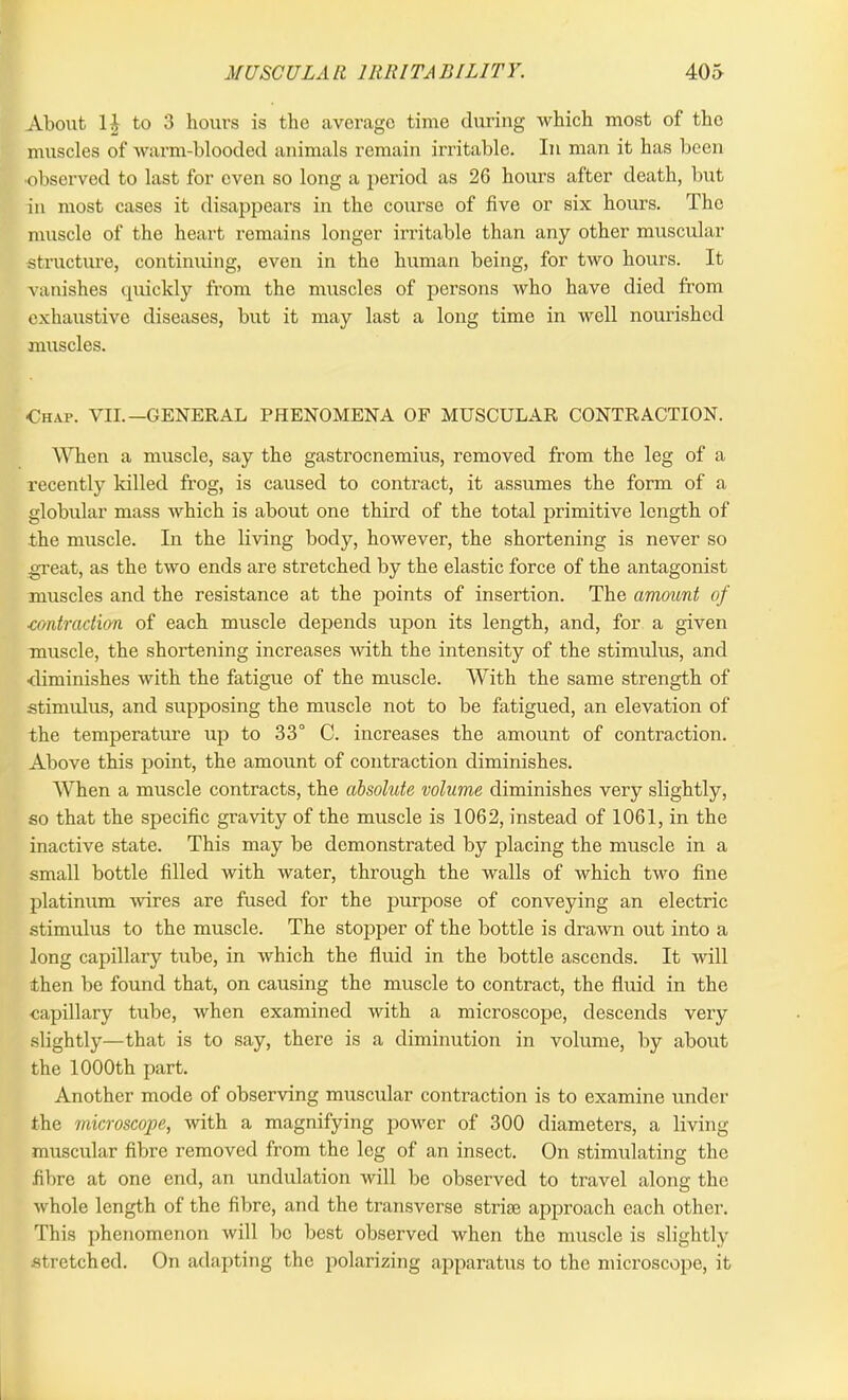 About 1J to 3 hours is the average time during which most of the muscles of warm-blooded animals remain irritable. In man it has been observed to last for even so long a period as 26 hours after death, but in most cases it disappears in the course of five or six hours. The muscle of the heart remains longer irritable than any other muscular structure, continuing, even in the human being, for two hours. It vanishes quickly from the muscles of persons who have died from exhaustive diseases, but it may last a long time in well nourished muscles. •Chap. VII.—GENERAL PHENOMENA OF MUSCULAR CONTRACTION. When a muscle, say the gastrocnemius, removed from the leg of a recently killed frog, is caused to contract, it assumes the form of a globular mass which is about one third of the total primitive length of the muscle. In the living body, however, the shortening is never so great, as the two ends are stretched by the elastic force of the antagonist muscles and the resistance at the points of insertion. The amount of ■contraction of each muscle depends upon its length, and, for a given muscle, the shortening increases with the intensity of the stimulus, and diminishes with the fatigue of the muscle. With the same strength of stimulus, and supposing the muscle not to be fatigued, an elevation of the temperature up to 33° C. increases the amount of contraction. Above this point, the amount of contraction diminishes. When a muscle contracts, the absolute volume diminishes very slightly, so that the specific gravity of the muscle is 1062, instead of 1061, in the inactive state. This may be demonstrated by placing the muscle in a small bottle filled with water, through the walls of which two fine platinum wires are fused for the purpose of conveying an electric stimulus to the muscle. The stopper of the bottle is drawn out into a long capillary tube, in which the fluid in the bottle ascends. It will then be found that, on causing the muscle to contract, the fluid in the capillary tube, when examined with a microscope, descends very slightly—that is to say, there is a diminution in volume, by about the 1000th part. Another mode of observing muscular contraction is to examine under the microscope, with a magnifying power of 300 diameters, a living- muscular fibre removed from the leg of an insect. On stimulating the fibre at one end, an undulation will be observed to travel along the whole length of the fibre, and the transverse striae approach each other. This phenomenon will be best observed when the muscle is slightly stretched. On adapting the polarizing apparatus to the microscope, it