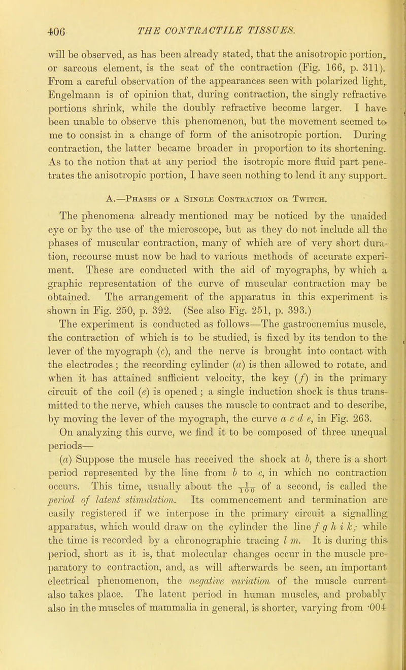 will be observed, as has been already stated, that the anisotropic portion,, or sarcous element, is the scat of the contraction (Fig. 166, p. 311). From a careful observation of the appearances seen with polarized light,. Engelmann is of opinion that, during contraction, the singly refractive- portions shrink, while the doubly refractive become larger. I have- been unable to observe this phenomenon, but the movement seemed to- me to consist in a change of form of the anisotropic portion. During contraction, the latter became broader in proportion to its shortening. As to the notion that at any period the isotropic more fluid part pene- trates the anisotropic portion, I have seen nothing to lend it any support. A.—Phases of a Single Contraction or Twitch. The phenomena already mentioned may be noticed by the unaided eye or by the use of the microscope, but as they do not include all the phases of muscular contraction, many of which are of very short dura- tion, recourse must now be had to various methods of accurate experi- ment. These are conducted with the aid of myographs, by which a graphic representation of the curve of muscular contraction may be obtained. The arrangement of the apparatus in this experiment is- shown in Fig. 250, p. 392. (See also Fig. 251, p. 393.) The experiment is conducted as follows—The gastrocnemius muscle, the contraction of which is to be studied, is fixed by its tendon to the lever of the myograph (c), and the nerve is brought into contact with the electrodes; the recording cylinder (a) is then allowed to rotate, and when it has attained sufficient velocity, the key (/) in the primary circuit of the coil (e) is opened; a single induction shock is thus trans- mitted to the nerve, which causes the muscle to contract and to describe, by moving the lever of the myograph, the curve a c cl e, in Fig. 263. On analyzing this curve, Ave find it to be composed of three unequal periods— (a) Suppose the muscle has received the shock at b, there is a short period represented by the line from b to c, in which no contraction occurs. This time, usually about the T ly of a second, is called the period of latent stimulation. Its commencement and termination are* easily registered if Ave interpose in the primary circuit a signalling; apparatus, Avhich Avould draw on the cylinder the line f g hi k; Avhile the time is recorded by a chronographic tracing l m. It is during this- period, short as it is, that molecular changes occur in the muscle pre- paratory to contraction, and, as Avill afterwards be seen, an important electrical phenomenon, the negative variation of the muscle current also takes place. The latent period in human muscles, and probably also in the muscles of mammalia in general, is shorter, varying from •00!