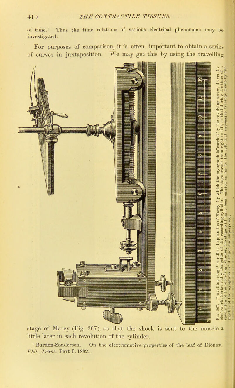 of time.1 Thus the time relations of various electrical phenomena may be investigated. For purposes of comparison, it is often important to obtain a series of curves in juxtaposition. We may get this by using the travelling 0 O u 9,2^ £2 5 tr. NX ° G o 01 be be dp & cr43 < = c j NX O 1 •3.2 ! %i' h.1 I.*! O | 1 2 Jl stage of Marey (Fig. 267), so that the shock is sent to the muscle a little later in each revolution of the cylinder. 1 Burdon-Sanderson. On the electromotive properties of the leaf of Dioiuea. Phil. Tram. Part 1.1882.