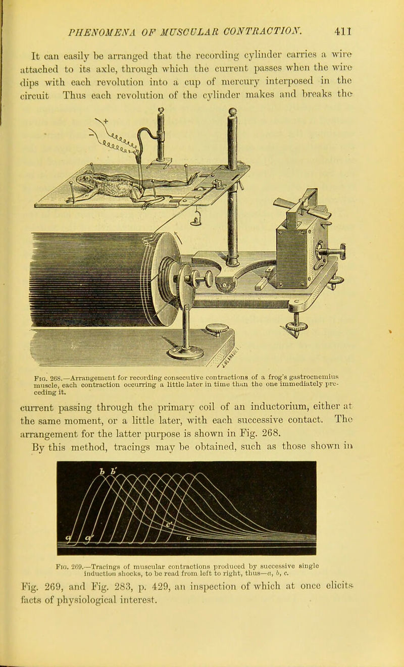 It can easily be arranged that the recording cylinder carries a wire- attached to its axle, through which the current passes when the wire dips with each revolution into a cup of mercury interposed in the circuit Thus each revolution of the cylinder makes and breaks the Fio. 26S.—Arrangement for recording consecutive contractions of a frog’s gastrocnemius muscle, each contraction occurring a little later in time than the one immediately pre- ceding it. current passing through the primary coil of an inductorium, either at the same moment, or a little later, with each successive contact. The arrangement for the latter purpose is shown in Fig. 268. By this method, tracings may be obtained, such as those shown in Fio. 269.—Tracings of muscular contractions produced by successive singlo induction shocks, to be read from loft to right, thus—a, b, c. Fig. 269, and Fig. 283, p. 429, an inspection of which at once elicits- facts of physiological interest.