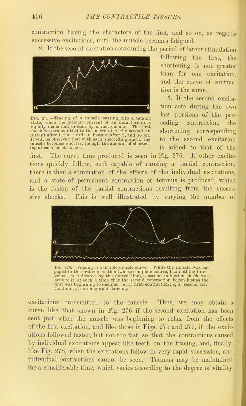 3 4 £ ® A /\ • 2/^ N OL 3 contraction having the characters of the first, and so on, as regards successive excitations, until the muscle becomes fatigued. 2. If the second excitation acts during the period of latent stimulation following the first, the shortening is not greater than for one excitation, and the curve of contrac- tion is the same. 3. If the second excita- tion acts during the two last portions of the pre- ceding contraction, the shortening corresponding to the second excitation is added to that of the first. The curve thus produced is seen in Fig. 276. If other excita- tions quickly follow, each capable of causing a partial contraction, there is then a summation of the effects of the individual excitations, and a state of permanent contraction or tetanus is produced, which is the fusion of the partial contractions resulting from the succes- sive shocks. This is well illustrated by varying the number of Fig. 275.—Tracing of a muscle passing into a tetanic state, when the primary current of an inductorium is rapidly made and broken by a metronome. The first shock was transmitted to the nerve at a, the second an instant after 1, the third an instant after 2, and so on. It will be observed that with each succeeding shock the muscle becomes shorter, though the amount of shorten- ing at each shock is less. Fio. 276.—Tracing of a double muscle curve. While the muscle was en- gaged in the first contraction (whose complete course, had nothing inter- vened, is indicated by the dotted line), a second induction shock was sent to it, at such a time that the second contraction began just as the first was beginning to decline, a, b, first contraction; c, cl, second con- traction ; /, chronographic tracing. excitations transmitted to the muscle. Thus, we may obtain a curve like that shown in Fig. 276 if the second excitation has been sent just when the muscle Avas beginning to relax from the effects of the first excitation, and like those in Figs. 275 and 277, if the excit- ations folloAved faster, but not too fast, so that the contractions caused by individual excitations appear like teeth on the tracing, and, finally, like Fig. 278, when the excitations folloAv in very rapid succession, and individual contractions cannot be seen. Tetanus may be maintained for a considerable time, which varies according to the degree of vitality