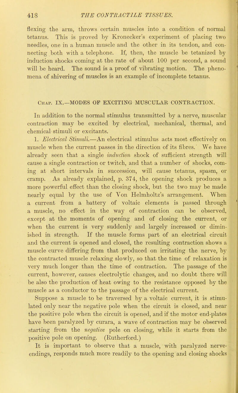 flexing the arm, throws certain muscles into a condition of normal tetanus. This is proved by Kronecker’s experiment of placing two needles, one in a human muscle and the other in its tendon, and con- necting both with a telephone. If, then, the muscle be tetanized by induction shocks coming at the rate of about 100 per second, a sound will be heard. The sound is a proof of vibrating motion. The pheno- mena of shivering of muscles is an example of incomplete tetanus. Chap. IX.—MODES OF EXCITING MUSCULAR CONTRACTION. In addition to the normal stimulus transmitted by a nerve, muscular contraction may be excited by electrical, mechanical, thermal, and chemical stimuli or excitants. 1. Electrical Stimuli.—An electrical stimulus acts most effectively on muscle when the current passes in the direction of its fibres. We have already seen that a single induction shock of sufficient strength will cause a single contraction or twitch, and that a number of shocks, com- ing at short intervals in succession, will cause tetanus, spasm, or cramp. As already explained, p. 374, the opening shock produces a more powerful effect than the closing shock, but the two may be made nearly equal by the use of Von Helmholtz’s arrangement. When a current from a battery of voltaic elements is passed through a muscle, no effect in the way of contraction can be observed, except at the moments of opening and of closing the current, or when the current is very suddenly and largely increased or dimin- ished in strength. If the muscle forms part of an electrical circuit and the current is opened and closed, the resulting contraction shows a muscle curve differing from that produced on irritating the nerve, by the contracted muscle relaxing slowly, so that the time of relaxation is very much longer than the time of contraction. The passage of the current, however, causes electrolytic changes, and no doubt there will be also the production of heat owing to the resistance opposed by the muscle as a conductor to the passage of the electrical current. Suppose a muscle to be traversed by a voltaic current, it is stimu- lated only near the negative pole when the circuit is closed, and near the positive pole when the circuit is opened, and if the motor end-plates have been paralyzed by curara, a wave of contraction may be observed starting from the negative pole on closing, while it starts from the positive pole on opening. (Rutherford.) It is important to observe that a muscle, with paralyzed nerve- endings, responds much more readily to the opening and closing shocks