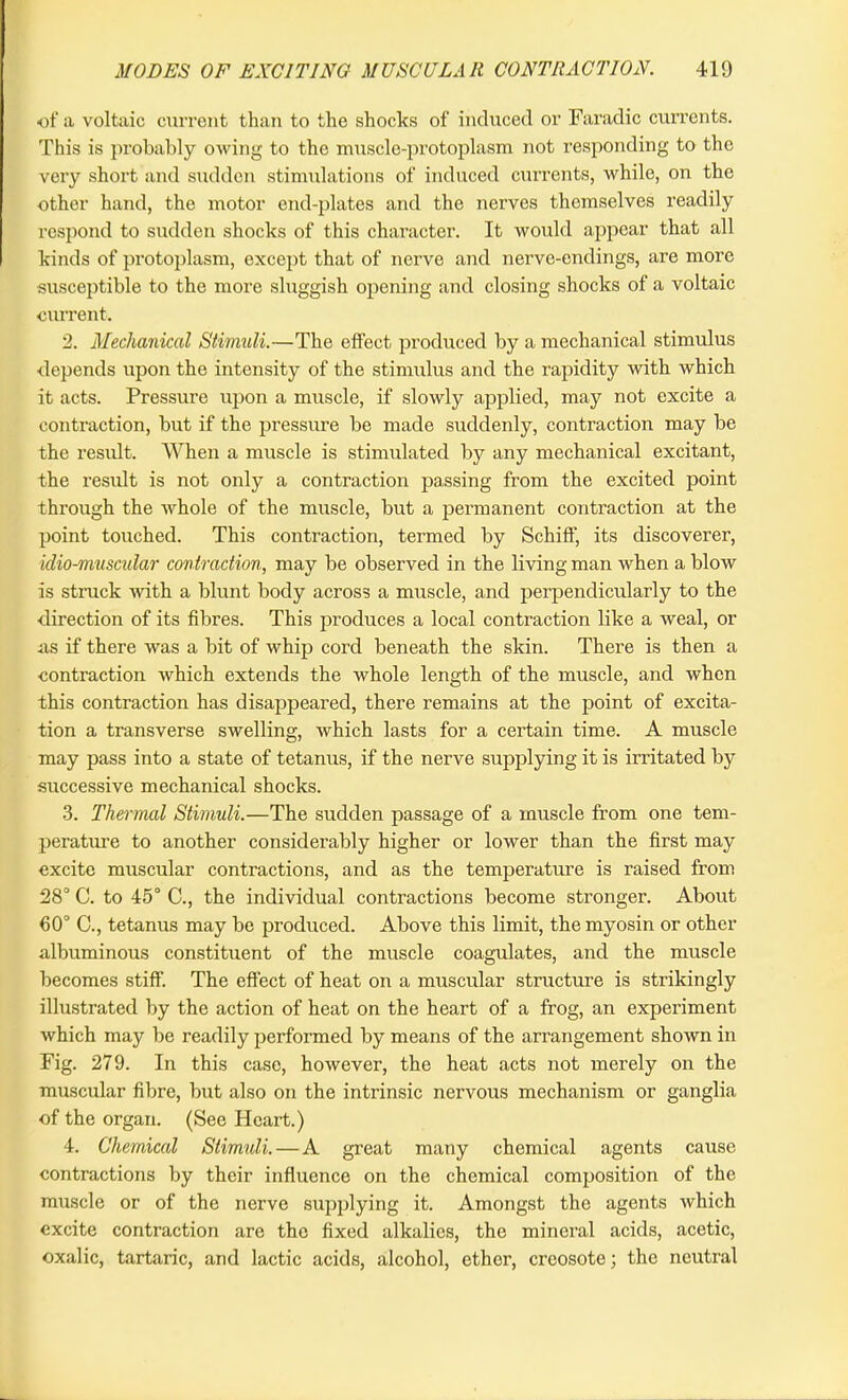 of a voltaic current than to the shocks of induced or Faradic currents. This is probably owing to the muscle-protoplasm not responding to the very short and sudden stimulations of induced currents, while, on the other hand, the motor end-plates and the nerves themselves readily respond to sudden shocks of this character. It would appear that all kinds of protoplasm, except that of nerve and nerve-endings, are more susceptible to the more sluggish opening and closing shocks of a voltaic current. 2. Mechanical Stimuli.—The effect produced by a mechanical stimulus depends upon the intensity of the stimulus and the rapidity with which it acts. Pressure upon a muscle, if slowly applied, may not excite a contraction, but if the pressure be made suddenly, contraction may be the result. When a muscle is stimulated by any mechanical excitant, the result is not only a contraction parsing from the excited point through the whole of the muscle, but a permanent contraction at the point touched. This contraction, termed by Schiff, its discoverer, klio-muscular contraction, may be observed in the living man when a blow is struck with a blunt body across a muscle, and perpendicularly to the direction of its fibres. This produces a local contraction like a weal, or ns if there was a bit of whip cord beneath the skin. There is then a contraction which extends the whole length of the muscle, and when this contraction has disappeared, there remains at the point of excita- tion a transverse swelling, which lasts for a certain time. A muscle may pass into a state of tetanus, if the nerve supplying it is irritated by successive mechanical shocks. 3. Thermal Stimuli.—The sudden passage of a muscle from one tem- perature to another considerably higher or lower than the first may excite muscular contractions, and as the temperature is raised from 28° C. to 45° C., the individual contractions become stronger. About 60° C., tetanus may be produced. Above this limit, the myosin or other albuminous constituent of the muscle coagulates, and the muscle becomes stiff. The effect of heat on a muscular structure is strikingly illustrated by the action of heat on the heart of a frog, an experiment which may be readily performed by means of the arrangement shown in Fig. 279. In this case, however, the heat acts not merely on the muscular fibre, but also on the intrinsic nervous mechanism or ganglia of the organ. (See Heart.) 4. Chemical Stimuli. — A great many chemical agents cause contractions by their influence on the chemical composition of the muscle or of the nerve supplying it. Amongst the agents which excite contraction are the fixed alkalies, the mineral acids, acetic, oxalic, tartaric, and lactic acids, alcohol, ether, creosote; the neutral