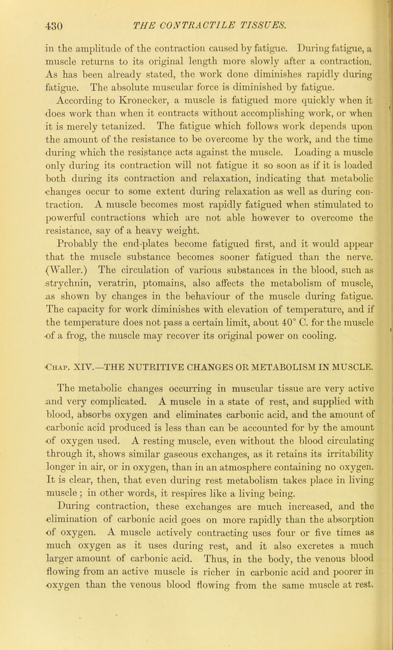 I 430 THE CONTRACTILE TISSUES. in the amplitude of the contraction caused by fatigue. During fatigue, a muscle returns to its original length more slowly after a contraction. As has been already stated, the work done diminishes rapidly during fatigue. The absolute muscular force is diminished by fatigue. According to Kronecker, a muscle is fatigued more quickly when it does work than when it contracts without accomplishing work, or when it is merely tetanized. The fatigue which follows work depends upon the amount of the resistance to be overcome by the work, and the time during which the resistance acts against the muscle. Loading a muscle only during its contraction will not fatigue it so soon as if it is loaded both during its contraction and relaxation, indicating that metabolic •changes occur to some extent during relaxation as well as during con- traction. A muscle becomes most rapidly fatigued when stimulated to powerful contractions which are not able however to overcome the resistance, say of a heavy weight. Probably the end-plates become fatigued first, and it would appear that the muscle substance becomes sooner fatigued than the nerve. (Waller.) The circulation of various substances in the blood, such as strychnin, veratrin, ptomains, also affects the metabolism of muscle, .as shown by changes in the behaviour of the muscle during fatigue. The capacity for work diminishes with elevation of temperature, and if the temperature does not pass a certain limit, about 40° C. for the muscle •of a frog, the muscle may recover its original power on cooling. ■Chap. XIV.—THE NUTRITIVE CHANGES OR METABOLISM IN MUSCLE. The metabolic changes occurring in muscular tissue are very active and very complicated. A muscle in a state of rest, and supplied with blood, absorbs oxygen and eliminates carbonic acid, and the amount of carbonic acid produced is less than can be accounted for by the amount •of oxygen used. A resting muscle, even without the blood circulating through it, shows similar gaseous exchanges, as it retains its irritability longer in air, or in oxygen, than in an atmosphere containing no oxygen. It is clear, then, that even during rest metabolism takes place in living muscle; in other words, it respires like a living being. During contraction, these exchanges ai'c much increased, and the •elimination of carbonic acid goes on more rapidly than the absorption of oxygen. A muscle actively contracting uses four or five times as much oxygen as it uses during rest, and it also excretes a much larger amount of carbonic acid. Thus, in the body, the venous blood flowing from an active muscle is richer in carbonic acid and poorer in oxygen than the venous blood flowing from the same muscle at rest.