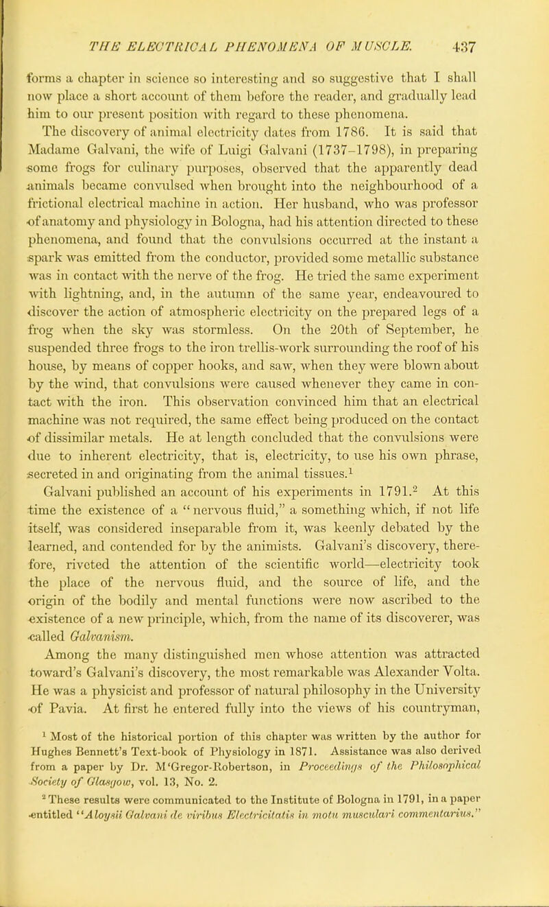 forms a chapter in science so interesting and so suggestive that I shall now place a short account of them before the reader, and gradually lead him to our present position with regard to these phenomena. The discovery of animal electricity dates from 1786. It is said that Madame Galvani, the wife of Luigi Galvani (1737-1798), in preparing ■some frogs for culinary purposes, observed that the apparently dead animals became convulsed when brought into the neighbourhood of a frictional electrical machine in action. Her husband, who was professor •of anatomy and physiology in Bologna, had his attention directed to these phenomena, and found that the convulsions occurred at the instant a spark was emitted from the conductor, provided some metallic substance was in contact with the nerve of the frog. He tried the same experiment with lightning, and, in the autumn of the same year, endeavoured to discover the action of atmospheric electricity on the prepared legs of a frog when the sky was stormless. On the 20th of September, he suspended three frogs to the iron trellis-work surrounding the roof of his house, by means of copper hooks, and saw, when they were blown about by the wind, that convulsions were caused whenever they came in con- tact 'with the iron. This observation convinced him that an electrical machine was not required, the same effect being produced on the contact ■of dissimilar metals. He at length concluded that the convulsions were due to inherent electricity, that is, electricity, to use his own phrase, secreted in and originating from the animal tissues.1 Galvani published an account of his experiments in 1791.2 At this time the existence of a “ nervous fluid,” a something which, if not life itself, was considered inseparable from it, was keenly debated by the learned, and contended for by the animists. Galvani’s discovery, there- fore, riveted the attention of the scientific world-—electricity took the place of the nervous fluid, and the source of life, and the origin of the bodily and mental functions were now ascribed to the existence of a new principle, which, from the name of its discoverer, was •called Galvanism. Among the many distinguished men whose attention was attracted to ward’s Galvani’s discovery, the most remarkable was Alexander Volta. He was a physicist and professor of natural philosophy in the University of Pavia. At first he entered fully into the views of his countryman, 1 Most of the historical portion of this chapter was written by the author for Hughes Bennett’s Text-book of Physiology in 1871. Assistance was also derived from a paper by Dr. M‘Gregor-Robertson, in Proceedings of the Philosophical Society of Glasgow, vol. 13, No. 2. 1 These results were communicated to the Institute of Bologna in 1791, in a paper •entitled “Aloysii Galvani de virihus Electricitatis in. motu muacidari commentarius.