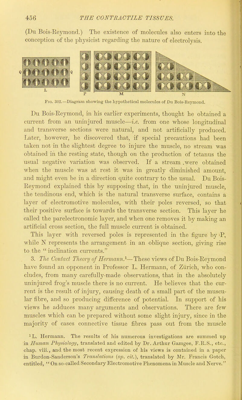 (Du Bois-Reymond.) The existence of molecules also enters into the conception of the physicist regarding the nature of electrolysis. Fig. 302.—Diagram showing the hypothetical molecules of Du Bois-Reymond. Du Bois-Reymond, in his earlier experiments, thought he obtained a current from an uninjured muscle—i.e. from one whose longitudinal and transverse sections were natural, and not artificially produced. Later, however, he discovered that, if special precautions had been taken not in the slightest degree to injure the muscle, no stream was obtained in the resting state, though ou the production of tetanus the usual negative variation was observed. If a stream .were obtained when the muscle was at rest it was in greatly diminished amount, and might even be in a direction quite contrary to the usual. Du Bois- Reymond explained this by supposing that, in the uninjured muscle, the tendinous end, which is the natural transverse surface, contains a layer of electromotive molecules, with their poles reversed, so that their positive surface is towards the transverse section. This layer he called the parelectronomic layer, and when one removes it by making an artificial cross section, the full muscle current is obtained. This layer Avith reversed poles is represented in the figure by P, while N represents the arrangement in an oblique section, giving rise to the “ inclination currents.” 3. The Contact Theory of Hermann.1— These Auews of Du Bois-Reymond have found an opponent in Professor L. Hermann, of Zurich, Avho con- cludes, from many carefully-made observations, that in the absolutely uninjured frog’s muscle there is no current. He believes that the cur- rent is the result of injury, causing death of a small part of the muscu- lar fibre, and so producing difference of potential. In support of his views he adduces many arguments and observations. There are few muscles Avhich can be prepared Avithout some slight injury, since in the majority of cases connective tissue fibres pass out from the muscle 1L. Hermann. The results of Iris numerous investigations are summed up in Human Physiology, translated and edited by Dr. Arthur Gamgee, F.K.S., etc., chap, viii., and the most recent expression of his views is contained in a paper in Burdon-Sanderson’s Translations (oji. cit.), translated by Mi-. Francis Gotch, entitled, “ On so-called Secondary Electromotive Phenomena in Muscle and Nenre.”