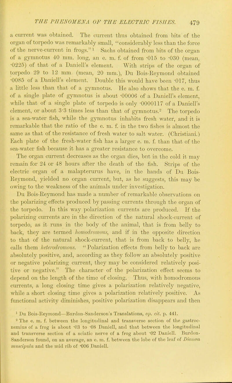 a current was obtained. The current thus obtained from bits of the organ of torpedo was remarkably small, “considerably less than the force of the nerve-current in frogs.”1 Sachs obtained from bits of the organ of a gymnotus 40 mm. long, an e. m. f. of from -015 to -030 (mean, •0225) of that ot a Daniell’s element. With strips of the organ of torpedo 29 to 12 mm (mean, 20 mm.), Du Bois-Reymond obtained •0085 of a Daniell’s element. Double this would have been 017, thus a little less than that of a gymnotus. He also shows that the e. m. f. of a single plate of gymnotus is about -00006 of a Daniell’s element, while that of a single plate of torpedo is only -0000117 of a Daniell’s element, or about 3-3 times less than that of gymnotus.2 The torpedo is a sea-water fish, while the gymnotus inhabits fresh water, and it is remarkable that the ratio of the e. m. f. in the two fishes is almost the same as that of the resistance of fresh water to salt water. (Christiani.) Each plate of the fresh-water fish has a larger e. m. f. than that of the sea-water fish because it has a greater resistance to overcome. The organ current decreases as the organ dies, but in the cold it may remain for 24 or 48 hours after the death of the fish. Strips of the electric organ of a malapterurus have, in the hands of Du Bois- Reymond, yielded no organ current, but, as he suggests, this may be owing to the weakness of the animals under investigation. Du Bois-Reymond has made a number of remarkable observations on the polarizing effects produced by passing currents through the organ of the torpedo. In this way polarization currents are produced. If the polarizing currents are in the direction of the natural shock-current of torpedo, as it runs in the body of the animal, that is from belly to back, they are termed liomodromous, and if in the opposite direction to that of the natural shock-current, that is from back to belly, he calls them heterodromous. “ Polarization effects from belly to back are absolutely positive, and, according as they follow an absolutely positive or negative polarizing current, they may be considered relatively posi- tive or negative.” The character of the polarization effect seems to depend on the length of the time of closing. Thus, with homodromous currents, a long closing time gives a polarization relatively negative, while a short closing time gives a polarization relatively positive. As functional activity diminishes, positive polarization disappears and then 1 Du Bois-Reymond—Burdon-Sanderson's Translations, oji. tit. p. 441. 3 The e. m. f. between the longitudinal and transverse section of the gastroc- nemius of a frog is about -03 to '08 Daniell, and that between the longitudinal and transverse section of a sciatic nerve of a frog about 02 Daniell. Burdon- Sanderson found, on an average, an e. m. f. between the lobe of the leaf of Diomvn muscipula and the mid rib of ’006 Daniell.