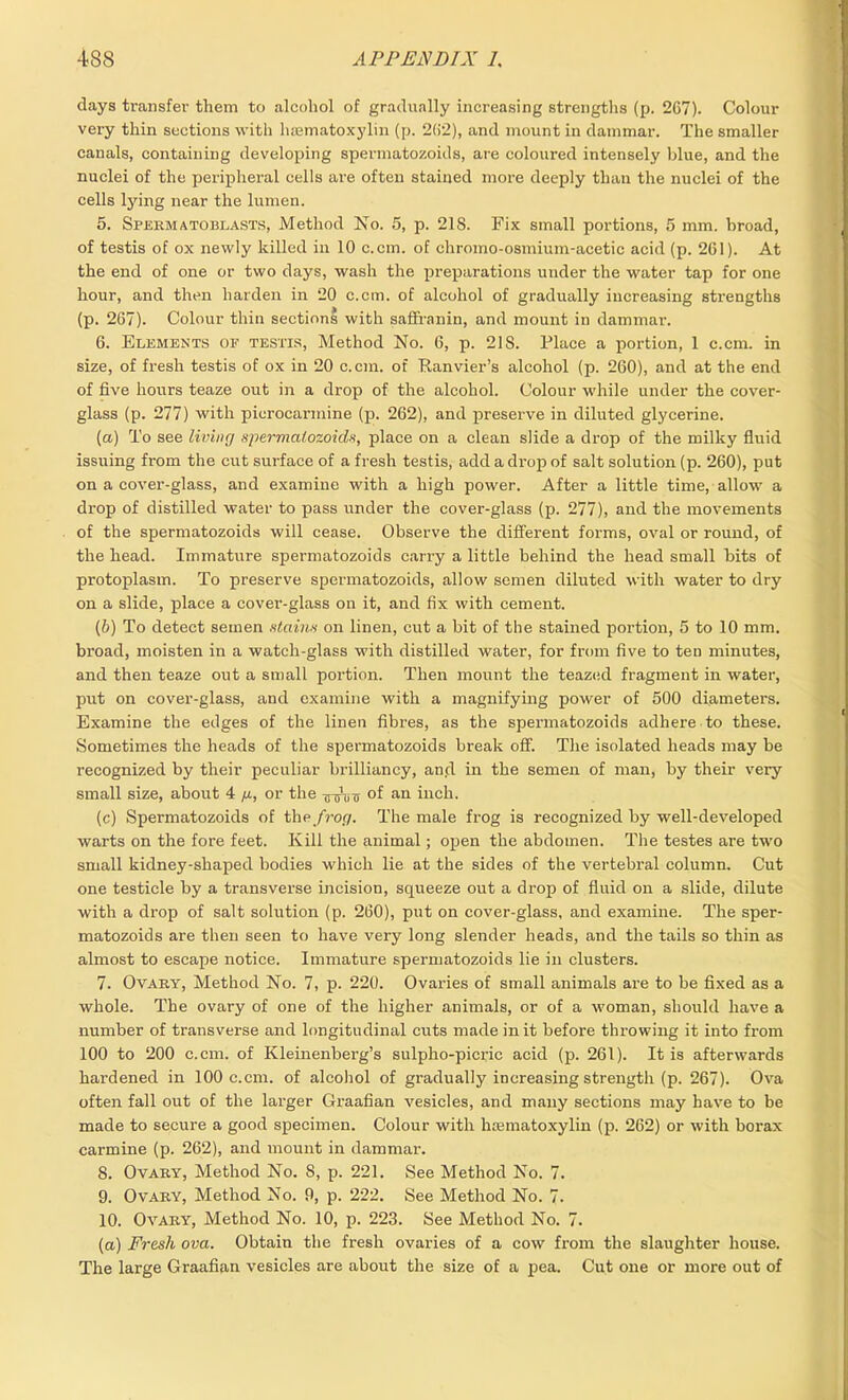 days transfer them to alcohol of gradually increasing strengths (p. 267). Colour very thin sections with hsematoxylin (p. 262), and mount in dammar. The smaller canals, containing developing spermatozoids, are coloured intensely blue, and the nuclei of the peripheral cells are often stained more deeply than the nuclei of the cells lying near the lumen. 5. Spermatoblasts, Method No. 5, p. 218. Fix small portions, 5 mm. broad, of testis of ox newly killed in 10 c.cm. of chromo-osmium-acetic acid (p. 261). At the end of one or two days, wash the preparations under the water tap for one hour, and then harden in 20 c.cm. of alcohol of gradually increasing strengths (p. 267). Colour thin sections with saffranin, and mount in dammar. 6. Elements of testis, Method No. 6, p. 218. Place a portion, 1 c.cm. in size, of fresh testis of ox in 20 c.cm. of Ranvier’s alcohol (p. 260), and at the end of five hours teaze out in a drop of the alcohol. Colour while under the cover- glass (p. 277) with picrocarmine (p. 262), and preserve in diluted glycerine. (a) To see living spermatozoids, place on a clean slide a drop of the milky fluid issuing from the cut surface of a fresh testis, add a drop of salt solution (p. 260), put on a cover-glass, and examine with a high power. After a little time, allow a drop of distilled water to pass under the cover-glass (p. 277), and the movements of the spermatozoids will cease. Observe the different forms, oval or round, of the head. Immature spermatozoids carry a little behind the head small bits of protoplasm. To preserve spermatozoids, allow semen diluted with water to dry on a slide, place a cover-glass on it, and fix with cement. (b) To detect semen stains on linen, cut a bit of the stained portion, 5 to 10 mm. broad, moisten in a watch-glass with distilled water, for from five to ten minutes, and then teaze out a small portion. Then mount the teazed fragment in water, put on cover-glass, and examine with a magnifying power of 500 diameters. Examine the edges of the linen fibres, as the spermatozoids adhere to these. Sometimes the heads of the spermatozoids break off. The isolated heads may be recognized by their peculiar brilliancy, and in the semen of man, by their very small size, about 4 /x, or the of an inch. (c) Spermatozoids of the frog. The male frog is recognized by well-developed warts on the fore feet. Kill the animal; open the abdomen. The testes are two small kidney-shaped bodies which lie at the sides of the vertebral column. Cut one testicle by a transverse incision, squeeze out a drop of fluid on a slide, dilute with a drop of salt solution (p. 260), put on cover-glass, and examine. The sper- matozoids are then seen to have very long slender heads, and the tails so thin as almost to escape notice. Immature spermatozoids lie in clusters. 7. Ovary, Method No. 7, p. 220. Ovaries of small animals are to be fixed as a whole. The ovary of one of the higher animals, or of a woman, should have a number of transverse and longitudinal cuts made in it before throwing it into from 100 to 200 c.cm. of Kleinenberg’s sulpho-picric acid (p. 261). It is afterwards hardened in 100 c.cm. of alcohol of gradually increasing strength (p. 267). Ova often fall out of the larger Graafian vesicles, and many sections may have to be made to secure a good specimen. Colour with hsematoxylin (p. 262) or with borax carmine (p. 262), and mount in dammar. 8. Ovary, Method No. 8, p. 221. See Method No. 7. 9. Ovary, Method No. 9, p. 222. See Method No. 7- 10. Ovary, Method No. 10, p. 223. See Method No. 7. (a) Fresh ova. Obtain the fresh ovaries of a cow from the slaughter house. The large Graafian vesicles are about the size of a pea. Cut one or more out of