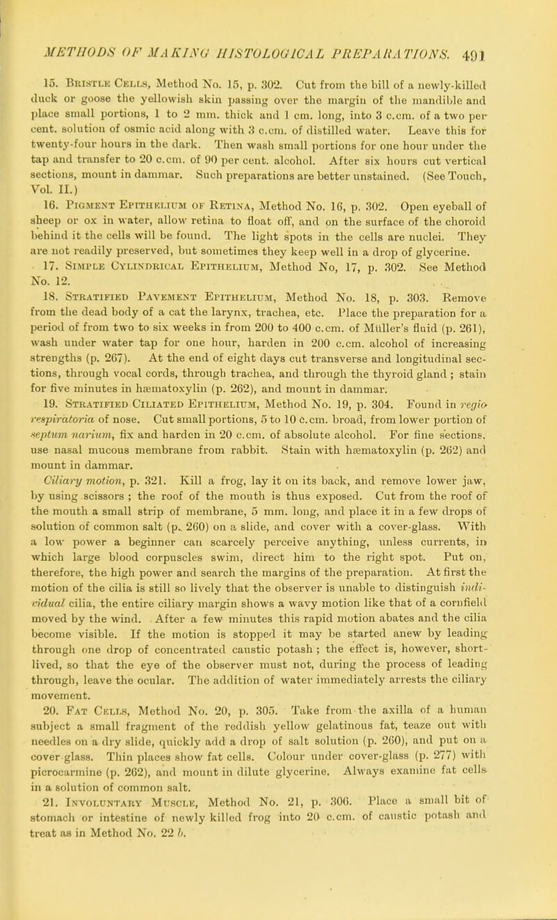 15. Bristle Cells, Method No. 15, p. .'102. Cut from the bill of a newly-killed duck or goose the yellowish skin passing over the margin of the mandible and place small portions, 1 to 2 mm. thick and 1 cm. long, into 3 c.cm. of a two per cent, solution of osmic acid along with 3 c.cm. of distilled water. Leave this for twenty-four hours in the dark. Then wash small portions for one hour under the tap and transfer to 20 c.cm. of 90 per cent, alcohol. After six hours cut vertical sections, mount in dammar. Such preparations are better unstained. (See Touch, Yol. II.) 16. Pigment Epithelium of Retina, Method No. 16, p. 302. Open eyeball of sheep or ox in water, allow retina to float off, and on the surface of the choroid behind it the cells will be found. The light spots in the cells are nuclei. They are not readily preserved, but sometimes they keep well in a drop of glycerine. 17. Simple Cylindrical Epithelium, Method No, 17, p. 302. See Method No. 12. 18. Stratified Pavement Epithelium, Method No. 18, p. 303. Remove from the dead body of a cat the larynx, ti-achea, etc. Place the preparation for a period of from two to six weeks in from 200 to 400 c.cm. of Muller’s fluid (p. 261), wash under water tap for one hour, harden in 200 c.cm. alcohol of increasing strengths (p. 267). At the end of eight days cut transverse and longitudinal sec- tions, through vocal cords, through trachea, and through the thyroid gland ; stain for five minutes in hrematoxylin (p. 262), and mount in dammar. 19. Stratified Ciliated Epithelium, Method No. 19, p. 304. Found in regia respiratoria of nose. Cut small portions, 5 to 10 C.cm. broad, from lower portion of ■leptum narium, fix and harden in 20 c.cm. of absolute alcohol. For fine sections, use nasal mucous membrane from rabbit. Stain with hsematoxylin (p. 262) and mount in dammar. Ciliary motion, p. 321. Kill a frog, lay it on its back, and remove lower jaw, by using scissors ; the roof of the mouth is thus exposed. Cut from the roof of the mouth a small strip of membrane, 5 mm. long, and place it in a few drops of solution of common salt (p.. 260) on a slide, and cover with a cover-glass. With a low power a beginner can scarcely perceive anything, unless currents, in which large blood corpuscles swim, direct him to the right spot. Put on, therefore, the high power and search the margins of the preparation. At first the motion of the cilia is still so lively that the observer is unable to distinguish indi- vidual cilia, the entire ciliary margin shows a wavy motion like that of a cornfield moved by the wind. After a few minutes this rapid motion abates and the cilia become visible. If the motion is stopped it may be started anew by leading through one drop of concentrated caustic potash ; the effect is, however, short- lived, so that the eye of the observer must not, during the process of leading through, leave the ocular. The addition of water immediately arrests the ciliary movement. 20. Fat Cells, Method No. 20, p. 305. Take from the axilla of a human subject a small fragment of the reddish yellow gelatinous fat, teaze out with needles on a dry slide, quickly add a drop of salt solution (p. 260), and put on a cover glass. Thin places show fat cells. Colour under cover-glass (p. 277) with picrocarmine (p. 262), and mount in dilute glycerine. Always examine fat cells in a solution of common salt. 21. Involuntary Muscle, Method No. 21, p. 306. Place a small bit of stomach or intestine of newly killed frog into 20 c.cm. of caustic potash and treat as in Method No. 22 b.