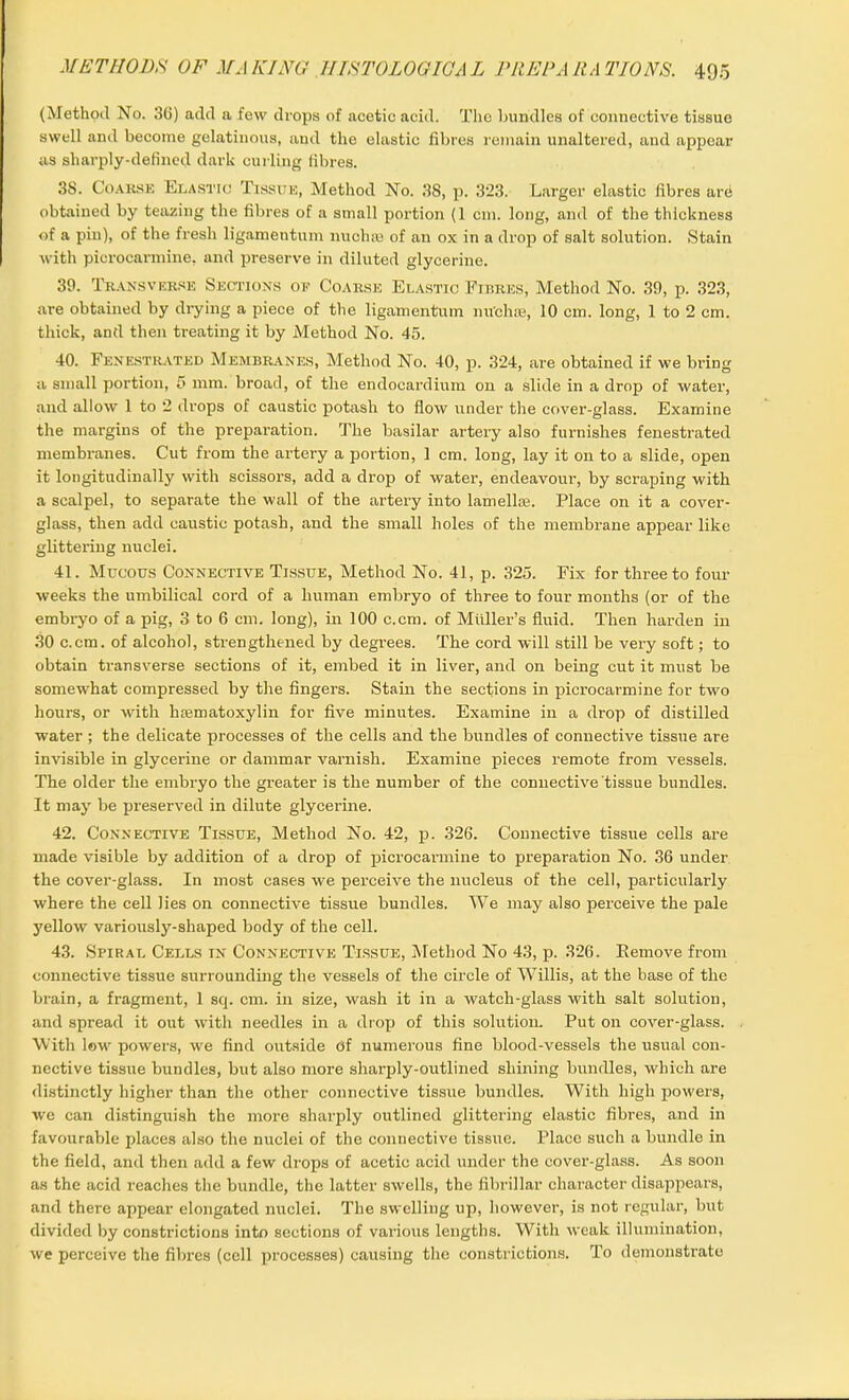 (Method No. 36) add a few drops of acetic acid. The bundles of connective tissue swell and become gelatinous, and the elastic fibres remain unaltered, and appear as sharply-defined dark curling fibres. 3S. Coarse Elastic Tissue, Method No. 38, p. 323. Larger elastic fibres are obtained by teazing the fibres of a small portion (1 cm. long, and of the thickness of a pin), of the fresh ligamentum nuchas of an ox in a drop of salt solution. Stain with picrocarmine, and preserve in diluted glycerine. 39. Transverse Sections oe Coarse Elastic Fibres, Method No. 39, p. 323, are obtained by drying a piece of the ligamentum nu'chse, 10 cm. long, 1 to 2 cm. thick, and then treating it by Method No. 45. 40. Fenestrated Membranes, Method No. 40, p. 324, are obtained if we bring a small portion, 5 mm. broad, of the endocardium on a slide in a drop of water, and allow 1 to 2 drops of caustic potash to flow under the cover-glass. Examine the margins of the preparation. The basilar artery also furnishes fenestrated membranes. Cut from the artery a portion, 1 cm. long, lay it on to a slide, open it longitudinally with scissors, add a drop of water, endeavour, by scraping with a scalpel, to separate the wall of the artery into lamellae. Place on it a cover- glass, then add caustic potash, and the small holes of the membrane appear like glittering nuclei. 41. Mucous Connective Tissue, Method No. 41, p. 325. Fix for three to four weeks the umbilical cord of a human embryo of three to four months (or of the embryo of a pig, 3 to 6 cm. long), in 100 c.cm. of Muller’s fluid. Then harden in 30 c.cm. of alcohol, strengthened by degrees. The cord will still be very soft; to obtain transverse sections of it, embed it in liver, and on being cut it must be somewhat compressed by the fingers. Stain the sections in picrocarmine for two hours, or with hasmatoxylin for five minutes. Examine in a drop of distilled water ; the delicate processes of the cells and the bundles of connective tissue are invisible in glycerine or dammar varnish. Examine pieces remote from vessels. The older the embryo the greater is the number of the connective tissue bundles. It may be preserved in dilute glycerine. 42. Connective Tissue, Method No. 42, p. 326. Connective tissue cells are made visible by addition of a drop of picrocarmine to preparation No. 36 under the cover-glass. In most cases we perceive the nucleus of the cell, particularly where the cell lies on connective tissue bundles. We may also perceive the pale yellow variously-shaped body of the cell. 43. Spiral Cells in Connective Tissue, Method No 43, p. 326. Eemove from connective tissue surrounding the vessels of the circle of Willis, at the base of the brain, a fragment, 1 sq. cm. in size, wash it in a watch-glass with salt solution, and spread it out with needles in a drop of this solution. Put on cover-glass. With low powers, we find outside Of numerous fine blood-vessels the usual con- nective tissue bundles, but also more sharply-outlined shining bundles, which are distinctly higher than the other connective tissue bundles. With high powers, we can distinguish the more sharply outlined glittering elastic fibres, and in favourable places also the nuclei of the connective tissue. Place such a bundle in the field, and then add a few drops of acetic acid under the cover-glass. As soon as the acid reaches the bundle, the latter swells, the fibrillar character disappears, and there appear elongated nuclei. The swelling up, however, is not regular, but divided by constrictions into sections of various lengths. With weak illumination, we perceive the fibres (cell processes) causing the constrictions. To demonstrate