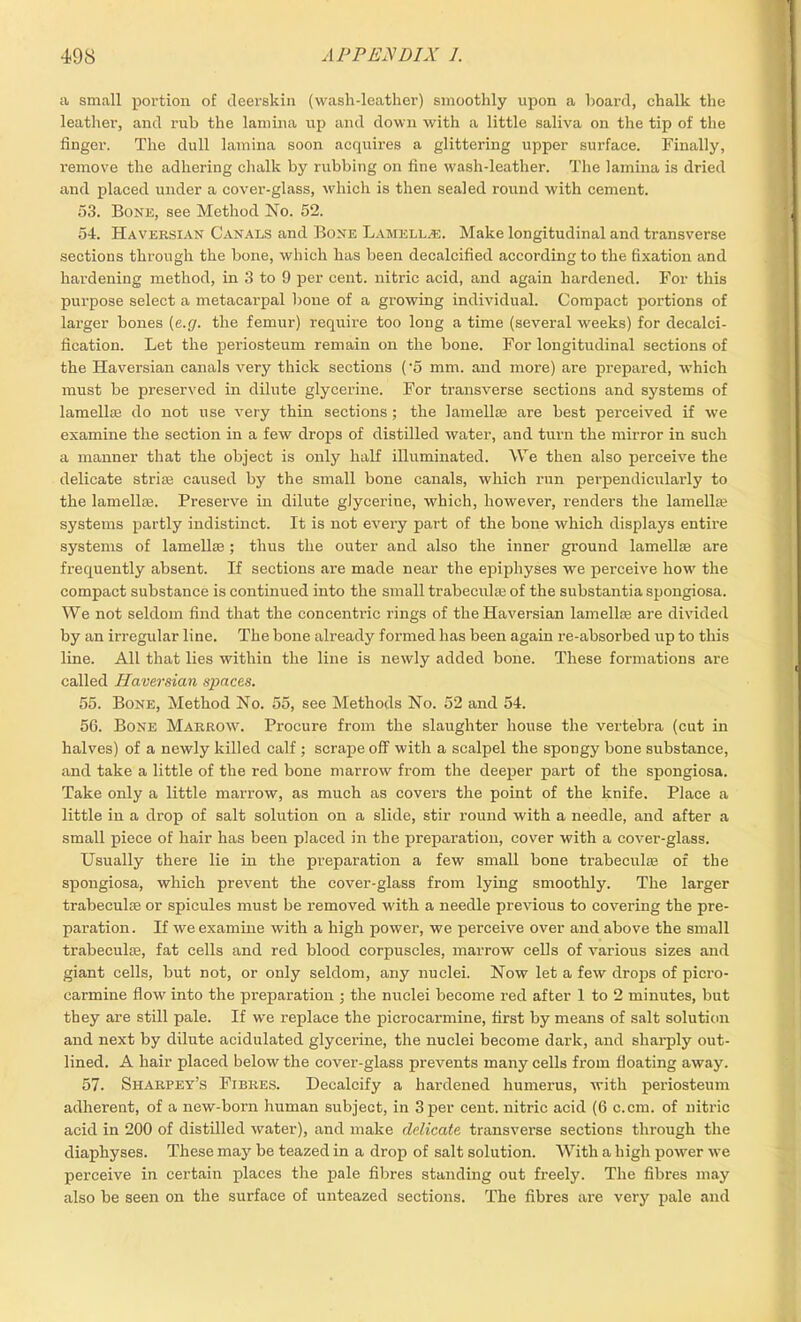 a small portion of deerskin (wash-leather) smoothly upon a hoard, chalk the leather, and rub the lamina up and down with a little saliva on the tip of the finger. The dull lamina soon acquires a glittering upper surface. Finally, remove the adhering chalk by rubbing on fine wash-leather. The lamina is dried and placed under a cover-glass, which is then sealed round with cement. 53. Bone, see Method No. 52. 54. Haversian Canals and Bone Lamellae. Make longitudinal and transverse sections through the bone, which has been decalcified according to the fixation and hardening method, in 3 to 9 per cent, nitric acid, and again hardened. For this purpose select a metacarpal bone of a growing individual. Compact portions of larger bones (e.g. the femur) require too long a time (several weeks) for decalci- fication. Let the periosteum remain on the bone. For longitudinal sections of the Haversian canals very thick sections ('5 mm. and more) are prepared, which must be preserved in dilute glycerine. For transverse sections and systems of lamellae do not use very thin sections; the lamellae are best perceived if we examine the section in a few drops of distilled water, and turn the mirror in such a manner that the object is only half illuminated. We then also perceive the delicate striae caused by the small bone canals, which run perpendicularly to the lamellae. Preserve in dilute glycerine, which, however, renders the lamellae systems partly indistinct. It is not every part of the bone which displays entii’e systems of lamellae ; thus the outer and also the inner ground lamellae are frequently absent. If sections are made near the epiphyses we perceive how the compact substance is continued into the small trabeculae of the substantia spongiosa. We not seldom find that the concentric rings of the Haversian lamellae are divided by an irregular line. The bone already formed has been again re-absorbed up to this line. All that lies within the line is newly added bone. These formations are called Haversian spaces. 55. Bone, Method No. 55, see Methods No. 52 and 54. 56. Bone Marrow. Procure from the slaughter house the vertebra (cut in halves) of a newly killed calf ; scrape off with a scalpel the spongy bone substance, and take a little of the red bone marrow from the deeper part of the spongiosa. Take only a little marrow, as much as covers the point of the knife. Place a little in a drop of salt solution on a slide, stir round with a needle, and after a small piece of hair has been placed in the preparation, cover with a cover-glass. Usually there lie in the preparation a few small bone trabeculae of the spongiosa, which prevent the cover-glass from lying smoothly. The larger trabeculse or spicules must be removed with a needle previous to covering the pre- paration. If we examine with a high power, we perceive over and above the small trabecula;, fat cells and red blood corpuscles, marrow cells of various sizes and giant cells, but not, or only seldom, any nuclei. Now let a few drops of picro- carmine flow into the preparation ; the nuclei become red after 1 to 2 minutes, but they are still pale. If we replace the picrocarmine, first by means of salt solution and next by dilute acidulated glycerine, the nuclei become dark, and sharply out- lined. A hair placed below the cover-glass prevents many cells from floating away. 57. Sharpey’s Fibres. Decalcify a hardened humerus, with periosteum adherent, of a new-born human subject, in 3 per cent, nitric acid (6 c.cm. of nitric acid in 200 of distilled water), and make delicate transverse sections through the diaphyses. These may be teazed in a drop of salt solution. With a high power we perceive in certain places the pale fibres standing out freely. The fibres may also be seen on the surface of unteazed sections. The fibres are very pale and