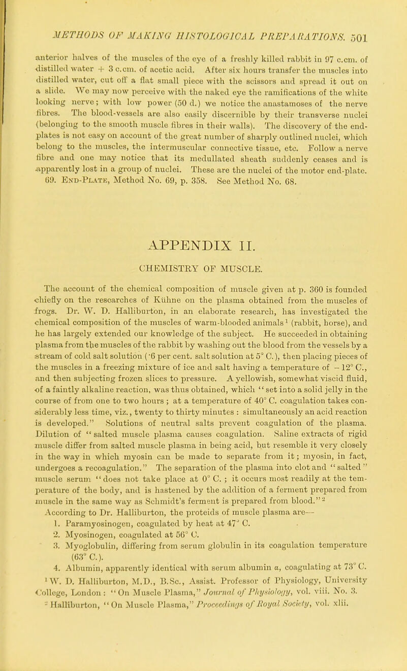 anterior halves of the muscles of the eye of a freshly killed rabbit in 97 c.cm. of distilled water + 3 c.cm. of acetic acid. After six hours transfer the muscles into distilled water, cut otl a flat small piece with the scissors and spread it out on a slide. We may now perceive with the naked eye the ramifications of the white looking nerve; with low power (50 d.) we notice the anastamoses of the nerve fibres. The blood-vessels are also easily discernible by their transverse nuclei (belonging to the smooth muscle fibres in their walls). The discovery of the end- plates is not easy on account of the great number of sharply outlined nuclei, which belong to the muscles, the intermuscular connective tissue, etc. Follow a nerve fibre and one may notice that its medullated sheath suddenly ceases and is •apparently lost in a group of nuclei. These are the nuclei of the motor end-plate. (19. End-Plate, Method No. 69, p. 358. See Method No. 68. APPENDIX II. CHEMISTRY OF MUSCLE. The account of the chemical composition of muscle given at p. 360 is founded •chiefly on the researches of Kliline on the plasma obtained from the muscles of frogs. Dr. W. D. Halliburton, in an elaborate research, has investigated the chemical composition of the muscles of warm-blooded animals1 (rabbit, horse), and he has largely extended our knowledge of the subject. He succeeded in obtaining plasma from the muscles of the rabbit by washing out the blood from the vessels by a stream of cold salt solution ('6 per cent, salt solution at 5° C.), then placing pieces of the muscles in a freezing mixture of ice and salt having a temperature of - 12° C., and then subjecting frozen slices to pressure. A yellowish, somewhat viscid fluid, of a faintly alkaline reaction, was thus obtained, which “ set into a solid jelly in the course of from one to two hours ; at a temperature of 40° C. coagulation takes con- siderably less time, viz., twenty to thirty minutes : simultaneously an acid reaction is developed.” Solutions of neutral salts prevent coagulation of the plasma. Dilution of “ salted muscle plasma causes coagulation. Saline extracts of rigid muscle differ from salted muscle plasma in being acid, but resemble it very closely in the way in which myosin can be made to separate from it; myosin, in fact, undergoes a recoagulation.” The separation of the plasma into clot and “ salted ” muscle serum “ does not take place at 0° C. ; it occurs most readily at the tem- perature of the body, and is hastened by the addition of a ferment prepared from muscle in the same way as Schmidt’s ferment is prepared from blood.”2 According to Dr. Halliburton, the proteids of muscle plasma are— 1. Paramyosinogen, coagulated by heat at 47° C. 2. Myosinogen, coagulated at 56° C. 3. Myoglobulin, differing from serum globulin in its coagulation temperature (63° C.). 4. Albumin, apparently identical with serum albumin a, coagulating at 73° C. 1W. D. Halliburton, M.D., D.Sc., Assist. Professor of Physiology, University <,Allege, London: “On Muscle Plasma,” Journal of Phyxioloyy, vol. viii. No. 3. 2 Halliburton, “ On Muscle Plasma,” Proceedings of Royal Society, vol. xlii.