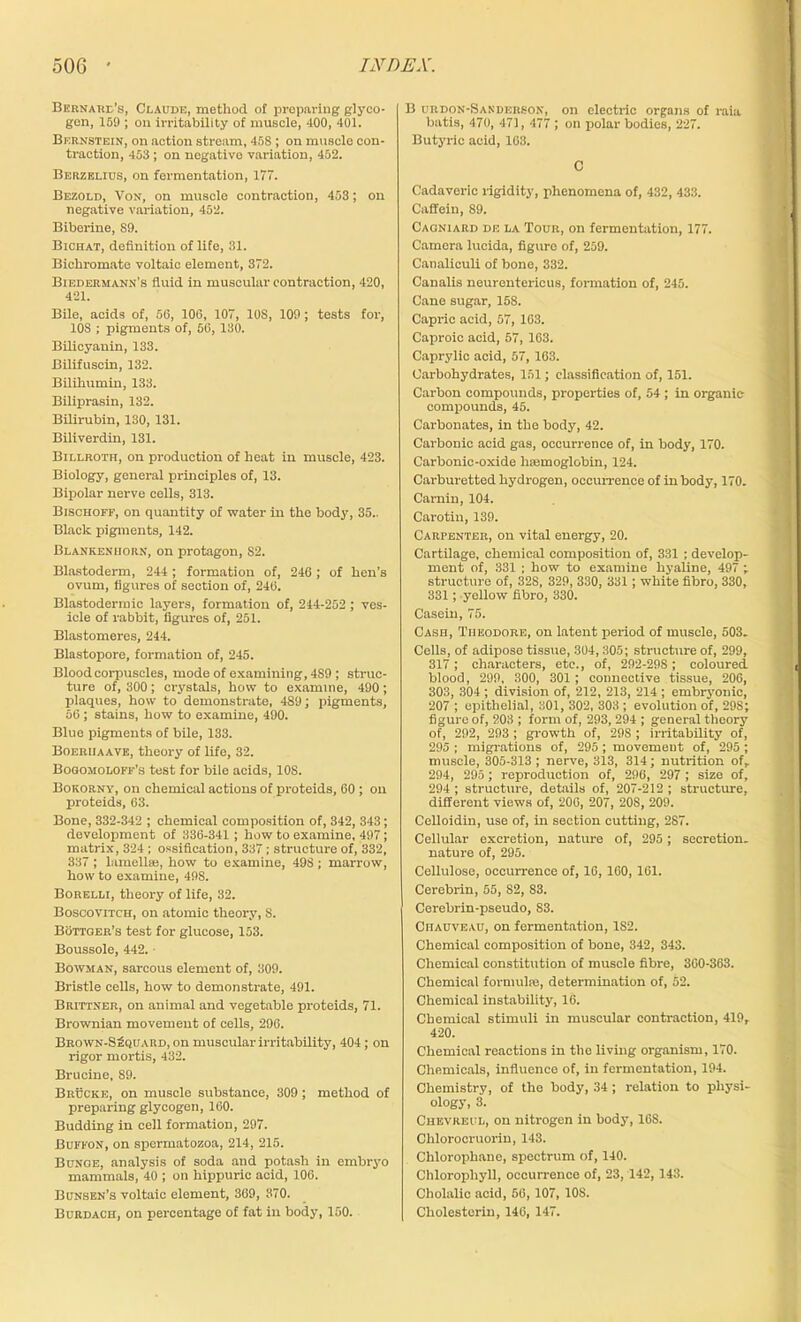 Bernard’s, Claude, method of preparing glyco- gen, 159 ; on irritability of muscle, 400, 401. Bernstein, on action stream, 458 ; on muscle con- traction, 453 ; on negative variation, 452. Berzelius, on fermentation, 177. Bezold, Von, on muscle contraction, 453; on negative variation, 452. Biberine, 89. Bichat, definition of life, 31. Bichromate voltaic element, 372. Biedermann’s fluid in muscular contraction, 420, 421. Bile, acids of, 56, 106, 107, 10S, 109; tests for, 10S ; pigments of, 56, 130. Bilicyauin, 133. Bilifuscin, 132. Bilihumin, 133. Biliprasin, 132. Bilirubin, 130, 131. Biliverdin, 131. Billroth, on production of heat in muscle, 423. Biology, general principles of, 13. Bipolar nerve cells, 313. Bischoff, on quantity of water in the body, 35.. Black pigments, 142. Blankeniiorn, on protagon, 82. Blastoderm, 244; formation of, 246; of hen’s ovum, figures of section of, 246. Blastodermic layers, formation of, 244-252 ; ves- icle of rabbit, figures of, 251. Blastomeres, 244. Blastopore, formation of, 245. Blood corpuscles, mode of examining, 4S9 ; struc- ture of, 300; crystals, how to examine, 490; plaques, how to demonstrate, 489; pigments, 56 ; stains, how to examine, 490. Blue pigments of bile, 133. Boeriiaave, theory of life, 32. Bogomoloff’s test for bile acids, 10S. Bokorny, on chemical actions of proteids, 60 ; on proteids, 63. Bone, 332-342 ; chemical composition of, 342, 343; development of 336-341 ; how to examine, 497; matrix, 324 ; ossification, 337; structure of, 332, 337 ; lamella;, how to examine, 498 ; marrow, how to examine, 498. Borelli, theory of life, 32. Boscovitch, on atomic theory, 8. Bottger’s test for glucose, 153. Boussole, 442. • Bowman, sarcous element of, 309. Bristle cells, how to demonstrate, 491. Brittner, on animal and vegetable proteids, 71. Brownian movement of cells, 296. Brown-SSquard, on muscular irritability, 404; on rigor mortis, 432. Brucine, 89. Brucke, on muscle substance, 309; method of preparing glycogen, 160. Budding in cell formation, 297. Buffon, on spermatozoa, 214, 215. Bunge, analysis of soda and potash in embryo mammals, 40 ; on hippuric acid, 106. Bunsen’s voltaic element, 369, 370. Burdach, on percentage of fat in body, 150. B urdon-Sanderson, on electric organs of raia batis, 470, 471, 477 ; on polar bodies, 227. Butyric acid, 163. C Cadaveric rigidity, phenomena of, 432, 433. Caffein, 89. Cagniard de la Tour, on fermentation, 177. Camera lucida, figure of, 259. Canaliculi of bone, 332. Canalis neurentericus, formation of, 245. Cane sugar, 158. Capric acid, 57, 163. Caproic acid, 57, 163. Caprylic acid, 57, 163. Carbohydrates, 151; classification of, 151. Carbon compounds, properties of, 54 ; in organic compounds, 45. Carbonates, in the body, 42. Carbonic acid gas, occurrence of, in body, 170. Carbonic-oxide hfemoglobin, 124. Carburetted hydrogen, occurrence of in body, 170. Carnin, 104. Carotin, 139. Carpenter, on vital energy, 20. Cartilage, chemical composition of, 331 ; develop- ment of, 331 ; how to examine hyaline, 497 ; structure of, 328, 329, 330, 331; white fibro, 330, 331; yellow fibro, 330. Casein, 75. Cash, Theodore, on latent period of muscle, 503. Cells, of adipose tissue, 304, 305; structure of, 299, 317; characters, etc., of, 292-298 ; coloured blood, 299, 300, 301 ; connective tissue, 206, 303, 304; division of, 212, 213, 214 ; embryonic, 207 ; epithelial, 301, 302, 303 ; evolution of, 298; figure of, 203 ; form of, 293, 294 ; general theory of, 292, 293 ; growth of, 29S ; irritability of, 295 ; migrations of, 295; movement of, 295 ; muscle, 305-313; nerve, 313, 314; nutrition of, 294, 295; reproduction of, 296, 297 ; size of, 294 ; structure, details of, 207-212 ; structure, different views of, 200, 207, 208, 209. Celloidin, use of, in section cutting, 287. Cellular excretion, nature of, 295 ; secretion, nature of, 295. Cellulose, occurrence of, 16, 160, 161. Cerebrin, 55, S2, S3. Cerebrin-pseudo, 83. Ciiauveau, on fermentation, 182. Chemical composition of bone, 342, 343. Chemical constitution of muscle fibre, 360-363. Chemical formulas, determination of, 52. Chemical instability, 16. Chemical stimuli in muscular contraction, 419r 420. Chemical reactions in the living organism, 170. Chemicals, influence of, in fermentation, 194. Chemistry, of the body, 34 ; relation to physi- ology, 3. Chevreul, on nitrogen in body, 16S. Chlorooruorin, 143. Chlorophane, spectrum of, 140. Chlorophyll, occurrence of, 23, 142, 143. Cholalic acid, 56, 107, 108. Cliolesterin, 146, 147.