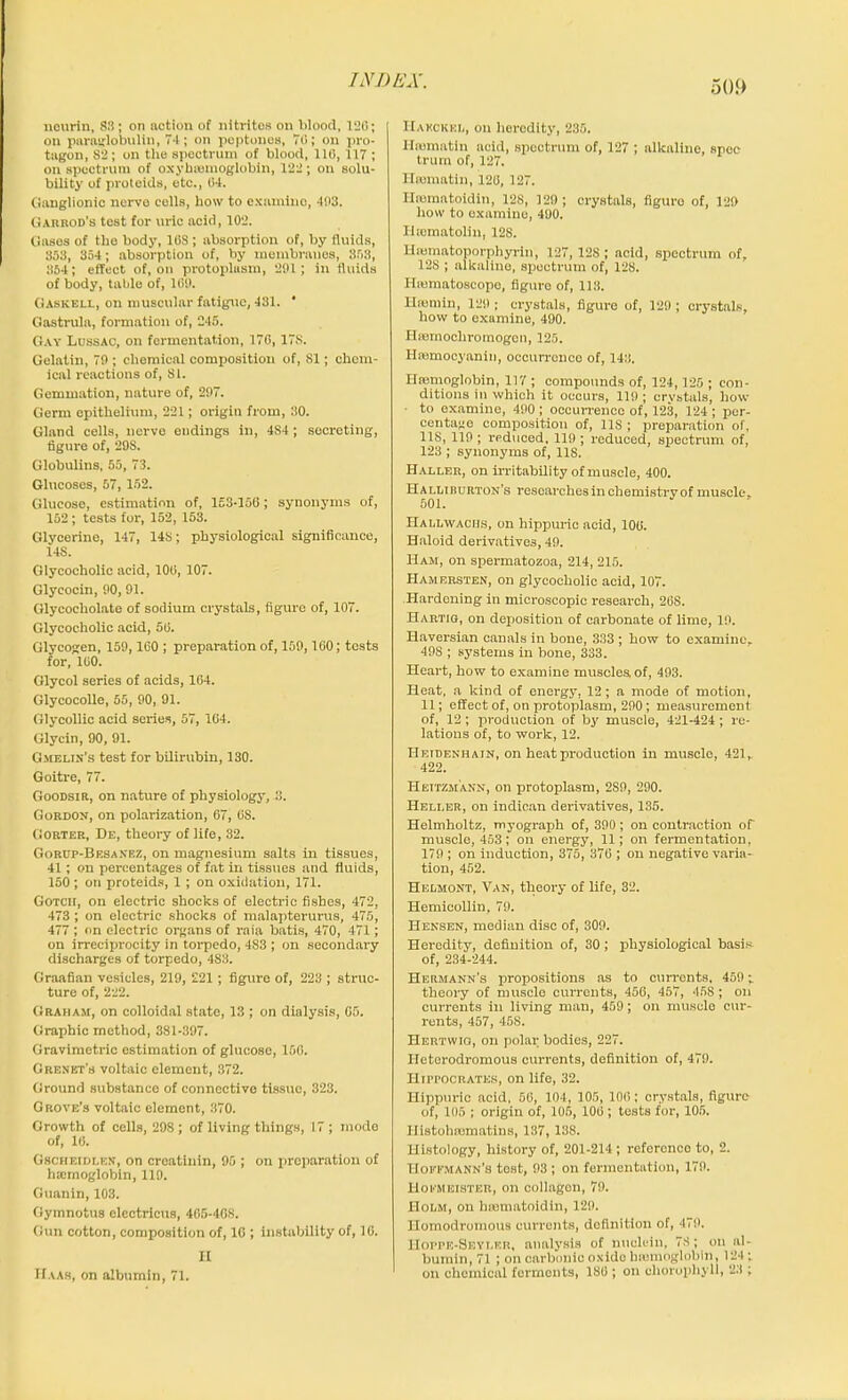 nourin, 83 ; on action of nitrites on blood, 120; on paraglobulin, 74; on peptones, 70; on pro- tagon, 82; on the spectrum of blood, 110, 117 ; on spectrum of oxyhreinoglobin, 122; on solu- bility of proteids, etc., 04. Ganglionic nerve colls, how to examine, 403. Garbod’s test for uric acid, 102. Gases of the body, 10S ; absorption of, by fluids, 358, 354; absorption of, by membranes, 353, 354; effect of, on protoplasm, 201; in fluids of body, table of, 100. Gaskell, on muscular fatigue, 431. ' Gastrula, formation of, 245. Gay Ldssac, on fermentation, 170, 17S. Gelatin, 70 ; chemical composition of, SI; chem- ical reactions of, 81. Gemmation, nature of, 297. Germ epithelium, 221; origin from, 30. Gland cells, nerve endings in, 4S4; secreting, figure of, 29S. Globulins, 55, 73. Glucoses, 57, 152. Glucose, estimation of, 153-150; synonyms of, 152; tests for, 152, 153. Glycerine, 147, 148; physiological significance, 14S. Glycocholic acid, 100, 107. Glycocin, 90,91. Glycocliolate of sodium crystals, figure of, 107. Glycocholic acid, 50. Glycogen, 159, 160 ; preparation of, 109,100; tests for, lUO. Glycol series of acids, 104. Glycocolle, 55, 90, 91. Glycollic acid series, 57, 104. Glycin, 90, 91. Gmelin’s test for bilirubin, 130. Goitre, 77. Goodsir, on nature of physiology, 3. Gordon, on polarization, 67, OS. Gorter, De, theory of life, 32. Gorup-Besanez, on magnesium salts in tissues, 41 ; on percentages of fat in tissues and fluids, 150 ; on proteids, 1 ; on oxidation, 171. Gotcii, on electric shocks of electric fishes, 472, 473; on electric shocks of malapterurus, 475, 477 ; on electric organs of raia batis, 470, 471; on irreciprocity in torpedo, 483 ; on secondary discharges of torpedo, 483. Graafian vesicles, 219, £21; figure of, 223 ; struc- ture of, 222. Graham, on colloidal state, 13 ; on dialysis, 05. Graphic method, 381-397. Gravimetric estimation of glucose, 150. G re net's voltaic element, 372. Ground substance of connective tissue, 323. Grove’s voltaic element, 370. Growth of cells, 208; of living things, 17 ; mode of, 16. Gscheidlen, on creatinin, 95 ; on preparation of htemoglobin, 119. Guanin, 103. Gymnotus electricus, 465-40S. Gun cotton, composition of, 10 ; instability of, 10. II Haas, on albumin, 71. Haeckel, on lierodity, 235. Ilrematin acid, spoctrum of, 127 ; alkaline, spec trum of, 127. Hromatiu, 120, 127. Ilrematoidin, 128, 129 ; crystals, figuro of, 129 how to examine, 400. Hasmatolin, 128. Hmmatoporphyrln, 127, 128 ; acid, spectrum of, 128 ; alkaline, spectrum of, 128. Hannatoscopo, figure of, 113. Hsemin, 129 ; crystals, figuro of, 129 ; crystals, how to examine, 490. HiBmocliromogcn, 125. Hfemocyanin, occurrence of, 143. Hsemoglobin, 117 ; compounds of, 124,125 ; con- ditions in which it occurs, 119; crystals, how to examine, 490 ; occurrence of, 123, 124; per- centage composition of, 11S ; preparation of, IIS, 119 ; reduced, 119 ; reduced, spectrum of, 123 ; synonyms of, 118. Haller, on irritability of muscle, 400. Halliburton’s researches in chemistrvof muscle. 501. Hallwaciis, on hippuric acid, 100. Haloid derivatives, 49. Ham, on spermatozoa, 214, 215. Hamersten, on glycocholic acid, 107. Hardening in microscopic research, 268. XIartig, on deposition of carbonate of lime, 19. Haversian canals in bone, 333 ; how to examine, 498 ; systems in bone, 333. Heart, how to examine muscles, of, 493. Heat, a kind of energy, 12; a mode of motion, 11; effect of, on protoplasm, 290; measurement of, 12 ; production of by muscle, 421-424 ; re- lations of, to work, 12. Hetdenhain, on heat production in muscle, 421,, 422. Heitzm'ann, on protoplasm, 2S9, 290. Heller,, on indican derivatives, 135. Helmholtz, myograph of, 390; on contraction of' muscle, 453; on energy, 11; on fermentation, 179 ; on induction, 375, 376 ; on negative varia- tion, 452. Helmont, Van, theory of life, 32. Hemieollin, 79. Hensen, median disc of, 309. Heredity, definition of, 30; physiological basis of, 234-244. Hermann’s propositions as to currents, 459; theory of muscle currents, 450, 457, 458 ; on currents in living man, 459; on muscle cur- rents, 457, 458. Hertwio, on polar bodies, 227. Ifeterodromous currents, definition of, 479. Hippocrates, on life, 32. Hippuric acid, 56, 104, 105, 100; crystals, figure of, 105 ; origin of, 105, 100; tests for, 105. II istohsematins, 137, 138. Histology, history of, 201-214 ; referenco to, 2. Hofpmann’s test, 93 ; on fermentation, 179. Hoemeister, on collagen, 79. Holm, on hrematoidin, 129. Ilomodromous currents, definition of, 479. IIoppe-Seyler, analysis of nuclein, 78; on al- bumin, 71 ; on carbonic oxide bremoglobln, 124 : on chemical fermonts, 180 ; on choropliyll, 23 ;