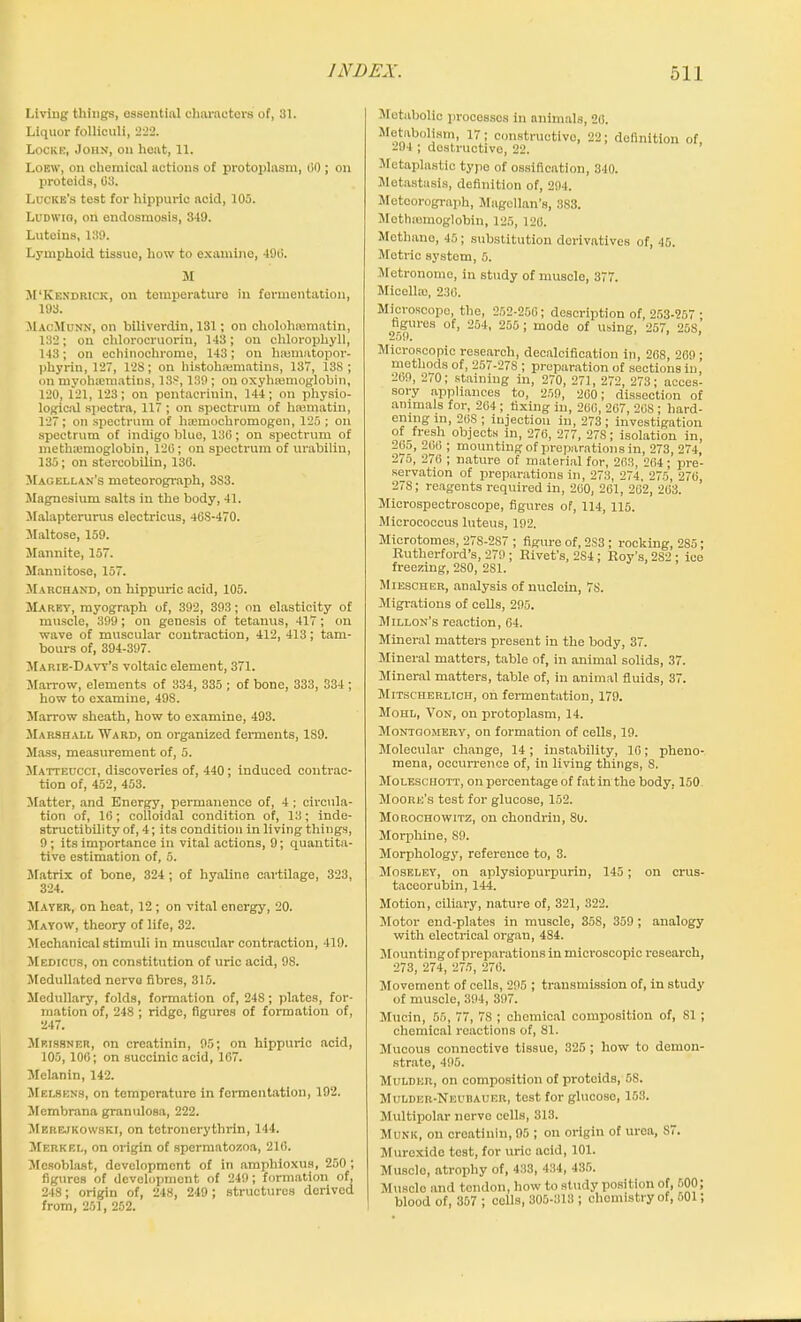 Living things, essential characters of, 31. Liquor folliculi, 222. Locke, John, on heat, 11. Loew, on chemical actions of protoplasm, 00; on proteids, 03. Lucre's test for hippuric acid, 105. Ludwig, on endosmosis, 349. Luteins, 139. Lymphoid tissue, how to examine, 490. M M‘Kendrick, on tomperature in fermentation, 193. MacMunn, on hiliverdin, 131; on eholohmmatin, 132; on chloroeruorin, 143; on chlorophyll, 143; on echinochrome, 143; on hannatopor- phyrin, 127, 128; on bistohsemntins, 137, 13S ; on myohauuatins, 138, 139; on oxyhajmoglobin, 120, 121, 123; on pentacrinin, 144; on physio- logical spectra, 117; on spectrum of hasmatin, 127; on spectrum of hiemochromogen, 125 ; on spectrum of indigo blue, 130; on spectrum of metlnemoglobin, 120; on spectrum of urabilin, 135; on stereobiiin, 130. Magellan's meteorograph, 3S3. Magnesium salts in the body, 41. Malapterurus electricus, 40S-470. Maltose, 159. Mannite, 157. Mannitose, 157. Marchand, on hippuric acid, 105. Marey, myograph of, 392, 393; on elasticity of muscle, 399; on genesis of tetanus, 417; on wave of muscular contraction, 412, 413; tam- bours of, 394-397. Marie-Davy’s voltaic element, 371. Marrow, elements of 334, 335; of bone, 333, 334; how to examine, 498. Marrow sheath, how to examine, 493. Marshall Ward, on organized ferments, 1S9. Mass, measurement of, 5. Matteccci, discoveries of, 440; induced contrac- tion of, 452, 453. Matter, and Energy, permanence of, 4 ; circula- tion of, 16; colloidal condition of, 13; inde- structibility of, 4; its condition in living things, 9; its importance in vital actions, 9; quantita- tive estimation of, 5. Matrix of bone, 324 ; of hyaline cartilage, 323, 324. Mayer, on heat, 12; on vital energy, 20. Mayow, theory of life, 32. Mechanical stimuli in muscular contraction, 419. Medicus, on constitution of uric acid, 98. Medullated nerve fibres, 315. Medullary, folds, formation of, 248; plates, for- mation of, 248 ; ridge, figures of formation of, 247. Meissner, on creatinin, 95; on hippuric acid, 105, 106; on succinic acid, 167. Melanin, 142. Melsens, on temperature in fermentation, 192. Membrana granulosa, 222. Merejkowski, on tetronerythrin, 144. Merkel, on origin of spermatozoa, 216. Mesoblast, development of in ampliioxus, 250 ; figures of development of 249; formation of, 248; origin of, 248, 249; structures derived from, 251, 252. Metabolic procossos in animals, 26. MetaboHsm, 17; constructive, 22; definition of, 294 ; destructive, 22. Metaplastic type of ossification, 340. Metastasis, definition of, 294. Meteorograph, Magellan’s, 383. Mothremoglobin, 125, 126. Methane, 45; substitution derivatives of, 45. Metric system, 5. Metronome, in study of muscle, 377. Micella), 236. Microscope, the, 252-256; description of, 253-257 ; hgures °f’ 2fi4, 266 > modo of using, 257, 258, Microscopic research, decalcification in, 268, 269 ; methods of, 257-27S ; preparation of sections in, 269, 270; staining in, 270, 271, 272, 273; acces- sory appliances to, 259, 260; dissection of animals for, 264; fixing in, 266, 267, 208; hard- ini 268 ; injection in, 273 ; investigation of fresh objects in, 276, 277, 27S; isolation in, 205, 266 ; mounting of preparations in, 273, 274, 275, 276 ; nature of material for, 263, 264; pre- servation of preparations in, 273, 274, 275, 276, 278; reagents required in, 260, 261, 262, 263. Microspectroscope, figures of, 114, 115. Micrococcus luteus, 192. Microtomes, 278-2S7 ; figure of, 2S3 ; rocking, 285; Rutherford’s, 279 ; Rivet's, 2S4; Roy’s, 2S2 ; ice freezing, 280, 281. Miescher, analysis of nuclein, 7S. Migrations of cells, 295. Millon’s reaction, 64. Mineral matters present in the body, 37. Mineral matters, table of, in animal solids, 37. Mineral matters, table of, in animal fluids, 37. Mitscherlich, on fermentation, 179. Mohl, Von, on protoplasm, 14. Montgomery, on formation of cells, 19. Molecular change, 14; instability, 16; pheno- mena, occurrence of, in living things, S. Molesciiott, on percentage of fat in the body, 150. Moore’s test for glucose, 152. Moroohowitz, on chondrin, 80. Morphine, S9. Morphology, reference to, 3. Moseley, on aplysiopurpurin, 145; on crus- taceorubin, 144. Motion, ciliary, nature of, 321, 322. Motor end-plates in muscle, 358, 359; analogy with electrical organ, 484. Mountingof preparations in microscopic research, 273, 274, 275, 276. Movement of cells, 295 ; transmission of, in study of muscle, 394, 397. Mucin, 55, 77, 7S ; chemical composition of, 81 ; chemical reactions of, 81. Mucous connective tissue, 325 ; how to demon- strate, 495. Mulder, on composition of proteids, 58. Mulder-Neubauer, test for glucoso, 153. Multipolar nerve cells, 313. Munk, on creatinin, 95 ; on origin of urea, S7. Muroxide test, for uric acid, 101. Muscle, atrophy of, 433, 434, 435. Muscle and tendon, how to study position of, 500, blood of, 357 ; cells, 305-313 ; chemistry of, 501;