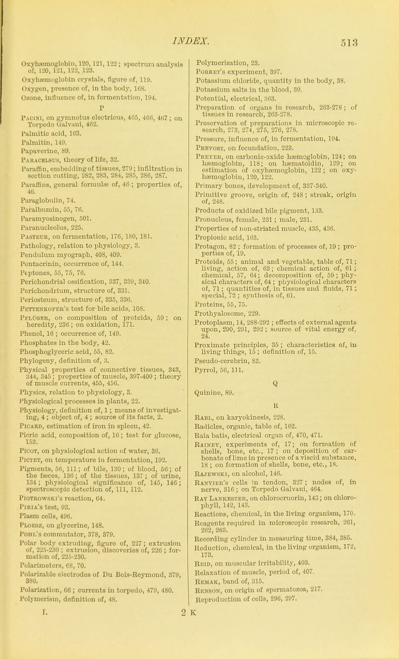 Oxylisemoglobin, 120,121,122 ; spectrum analysis of, 120, 121, 122, 123. Oxyhemoglobin crystals, figure of, 119. Oxygen, presence of, in tlio body, 16S. Ozone, influence of, in fermentation, 194. P Pacini, on gymnotus olectricus, 405, 406, 407; on Torpedo Galvani, 462. Palmitic acid, 163. Palmitin, 149. Papaverine, S9. Paracelsus, theory of life, 32. Paraffin, embedding of tissues, 279; infiltration in section cutting, 2S2, 283, 284, 285, 2SG, 2S7. Paraffins, general formule of, 46 ; properties of, 46. Paraglobulin, 74. Paralbumin, 55, 76. Paramyosinogen, 501. Paranucleolus, 225. Pasteur, on fermentation, 176, ISO, ISl. Pathology, relation to physiology, 3. Pendulum myograph, 408, 409. Pentacrinin, occurrence of, 144. Peptones, 55, 75, 76. Perichondrial ossification, 337, 339, 340. Perichondrium, structure of, 331. Periosteum, structure of, 335, 336. Pettenkofer’s test for bile acids, 10S. Pflugf.r, on composition of proteids, 59; on heredity, 236; on oxidation, 171. Phenol, 16 ; occurrence of, 149. Phosphates in the body, 42. Phosphoglyceric acid, 55, 82. Phylogeny, definition of, 3. Physical properties of connective tissues, 343, 344, 345 ; properties of muscle, 397-400 ; theory of muscle currents, 455, 456. Physics, relation to physiology, 3. Physiological processes in plants, 22. Physiology, definition of, 1; means of investigat- ing, 4 ; object of, 4 ; source of its facts, 2. Picard, estimation of iron in spleen, 42. Picric acid, composition of, 16; test for glucose, 153. Picot, on physiological action of water, 36. Pictet, on temperature in fermentation, 192. Pigments, 56, 111; of bile, 130; of blood, 56; of the faeces, 136; of the tissues, 137; of urine, 134; physiological significance of, 145, 146 ; spectroscopic detection of, 111, 112. Piotrowski's reaction, 64. Piria’s test, 93. Plasm cells, 496. Ploesz, on glycerine, 148. Pohl’s commutator, 378, 379. Polar body extruding, figure of, 227; extrusion of, 225-230 ; extrusion, discoveries of, 226 ; for- mation of, 225-230. Polarimeters, 68, 70. Polarizable electrodos of Du Bois-Rcymond, 379, 380. Polarization, 66 ; curronts in torpedo, 479, 480. Polyinerism, definition of, 48. I. Polymerization, 23. Poiiret’s experiment, 397. Potassium chloride, quantity in the body, 38. Potassium salts in the blood, 39. Potential, electrical, 363. Preparation of organs in research, 203-278 ; of tissues in research, 263-278. Preservation of preparations in microscopic re- search, 273, 274, 275, 276, 278. Pressure, influence of, in fermentation, 194. Prevost, on fecundation, 223. Preyer, on carbonic-oxide hfemoglobin, 124; on haemoglobin, 118; on hannatoidin, 129; on estimation of oxyhtemoglobin, 122 ; on oxy- hiemogloliin, 120, 122. Primary bones, development of, 337-340. Primitive groove, origin of, 24S; streak, origin of, 24S. Products of oxidized bile pigment, 133. Pronucleus, female, 231; male, 231. Properties of non-striated muscle, 435, 436. Propionic acid, 163. Protagon, 82 ; formation of processes of, 19 ; pro- perties of, 19. Proteids, 55; animal and vegetable, table of, 71; living, action of, 63; chemical action of, 61; chemical, 57, 64; decomposition of, 59; phy- sical characters of, 64 ; physiological characters of, 71; quantities of, in tissues and fluids, 71; special, 72 ; synthesis of, 61. Proteins, 55, 75. Prothyalosome, 229. Protoplasm, 14, 2S8-292 ; effects of external agents upon, 290, 291, 292 ; source of vital energy of, 24. Proximate principles, 35 ; characteristics of, in living tilings, 15 ; definition of, 15. Pseudo-cerebrin, S3. Pyrrol, 56, 111. Q Quinine, 89. R Rabl, on karyokinesis, 228. Radicles, organic, table of, 162. Raia batis, electrical organ of, 470, 471. Rainey, experiments of, 17; on formation of shells, bone, etc., 17 ; on deposition of car- bonate of lime in presence of a viscid substance, IS ; on formation of shells, bone, etc., 18. Rajewski, on alcohol, 146. Ranvier’s cells in tendon, 327 ; nodes of, in nerve, 316 ; on Torpedo Galvani, 464. Ray Lankester, on chlorocruorin, 143; on chloro- phyll, 142, 143. Reactions, chemical, in the living organism, 170. Rcagonts required in microscopic roscarch, 261, 262, 268. Recording cylinder in measuring time, 3S4, 385. Reduction, chemical, in the living organism, 172, 173. Reid, on muscular irritability, 403. Relaxation of muscle, period of, 407. Remak, band of, 315. Renson, on origin of spormatozoa, 217. Reproduction of colls, 296, 297. 2 K