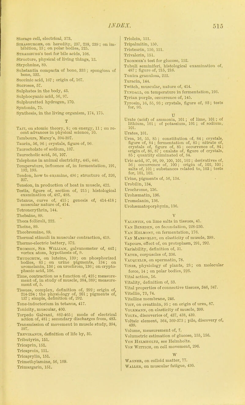 Storage cell, electrical, 373. Strasburcer, on heredity, 237, 238, 239 ; on im- bibition, 13; on polar bodies, 225. Strassuurg's test for bile acids, 108. Structure, physical of living things, IS. Strychnine, S9. Substantia compacta of bono, 333 ; spongiosa of bone, 332. Succinic acid, 107; origin of, 107. Sucroses, 57. Sulphates in the body, 43. Sulphocyanic acid, 56, 97. Sulphuretted hydrogen, 170. Syntonin, 75. Synthesis, in the living organism, 174. 175. T Tait, on atomic theory, S; on energy, 11 ; on re- cent advances in physical science, 10. Tambours, Marey’s, 394-397. Taurin, 56, 96 ; crystals, figure of, 90. Taurocholate of sodium, 107. Taurocholic acid, 56, 107. Telephone in animal electricity, 445, 440. Temperature, influence of, in fermentation, 191, 192, 193. Tendon, how to examine, 490 ; structure of, 326, 327. Tension, in production of heat in muscle, 422. Testis, figure of, section of, 215; histological examination of, 487, 4S8. Tetanus, curve of, 415; genesis of, 414-41S; muscular nature of, 414. Tetronerythrin, 144. Thebaine, 89. Theca folliculi, 222. Theine, 89. Theobromine, S9. Thermal stimuli in muscular contraction, 419. Thermo-electric battery, 372. Thomson, Sir William, galvanometer of, 442; vortex atom, hypothesis of, 9. Thudichhm, on luteins, 139; on phosphorized bodies, 83; on urine pigments, 134; on uromelanin, 136 ; on urochrom, 136; on crypto- phanic acid, 106. Time, contraction as a function of, 425; measure- ment of, in study of muscle, 3S4, 3S9; measure- ment of, 5. Tissues, complex, definition of, 292; origin of, 214-234; the physiology of, 201 ; pigments of, 137 ; simple, definition of, 292. Tone-inductorium in tetanus, 417. Tonicity, muscular, 400. Torpedo Galvani, 462-405; mode of electrical action of, 481; secondary discharges from, 483. Transmission of movement in muscle study, 394, 397. Treviranus, definition of life by, 31. Tributyrin, 151. Tricaprin, 151. Tricaproin, 151. Tricaprylin, 151. Trimetbylamine, 56, 109. Trimargarin, 151. Triolein, 151. Tripalmitin, 150. Tristearin, 150, 151. Trivalcrin, 151. Trommbr's test for glucose, 152. Tubuli seminiferi, histological examination of, 4S7 ; figure of, 215, 216. Tunica granulosa, 222. Turacin, 144. Twitch, muscular, nature of, 414. Tyndall, on temperature in fermentation, 193. Tyrian purple, occurrence of, 145. Tyrosin, 16, 55, 93; crystals, figure of, 93; tests for, 93. U Urate (acid) of ammonia, 101; of lime, 101 ; of lithium, 101; of jjotassium, 101 ; of sodium, 101. Urates, 101. Urea, 16, 55, So ; constitution of, 84 ; crystals, figure of, S4 ; fermentation of, 85 ; nitrate of, crystals of, figure of, 85 ; occurrence of, 84; origin of, 86, 87 ; oxalate of, figure of crystals, S5 ; quantity eliminated of, 84. Uric acid, 97, 9S, 99, 100, 101,102 ; derivatives of, 56; occurrence of, 100 ; origin of, 102, 103 ; salts of, 101 ; substances related to, 103 ; tests for, 101, 102. Urine, pigments of, 56, 134. Urobilin, 134, Urochrome, 136. Urohsematin, 136. Uromelanin, 136. Urohaematoporphyrin, 136. V Valentin, on lime salts in tissues, 41. Van Beneden, on fecundation, 228-230. Van Helmont, on fermentation, 176. Van Mansveldt, on elasticity of muscle, 399. Vapours, effect of, on protoplasm, 291, 292. Variability, definition of, 31. Vater, corpuscles of, 336. Vauquelin, on spermatin, 78. Vines, physiology of plants, 23; on molecular force, 14 ; on polar bodies, 226. Vital action, 16. Vitality, definition of, 33. Vital properties of connective tissues, 346, 347. Vitellin, 73, 74. Vitelline membrane, 246. Voit, on creatinin, 95 ; on origin of urea, S7. Yolkmann, on elasticity of muscle, 399. Volta, discoveries of, 437, 43S, 439. Voltaic element, 364, 369-373 ; pile, discovery of, 439. Volume, measurement of, 7. Volumetric estimation of glucoso, 155, 166. Von Helmholtz, see Helmholtz. Von Wittich, on cell movement, 296. W Waoneii, on colloid matter, 77. Waller, on muscular fatigue, 430.