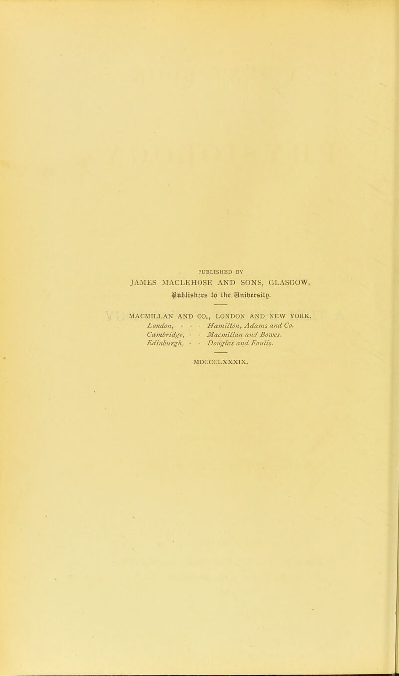 PUBLISHED BY JAMES MACLEHOSE AND SONS, GLASGOW, {JuMislurs to tltt SJnibersitj). MACMILLAN AND CO., LONDON AND NEW YORK. London, - - • Hamilton, Adams and Co. Cambridge, - ■ Macmillan and. Bowes. Edinburgh, • - Douglas and Foulis. MDCCCLXXXIX.