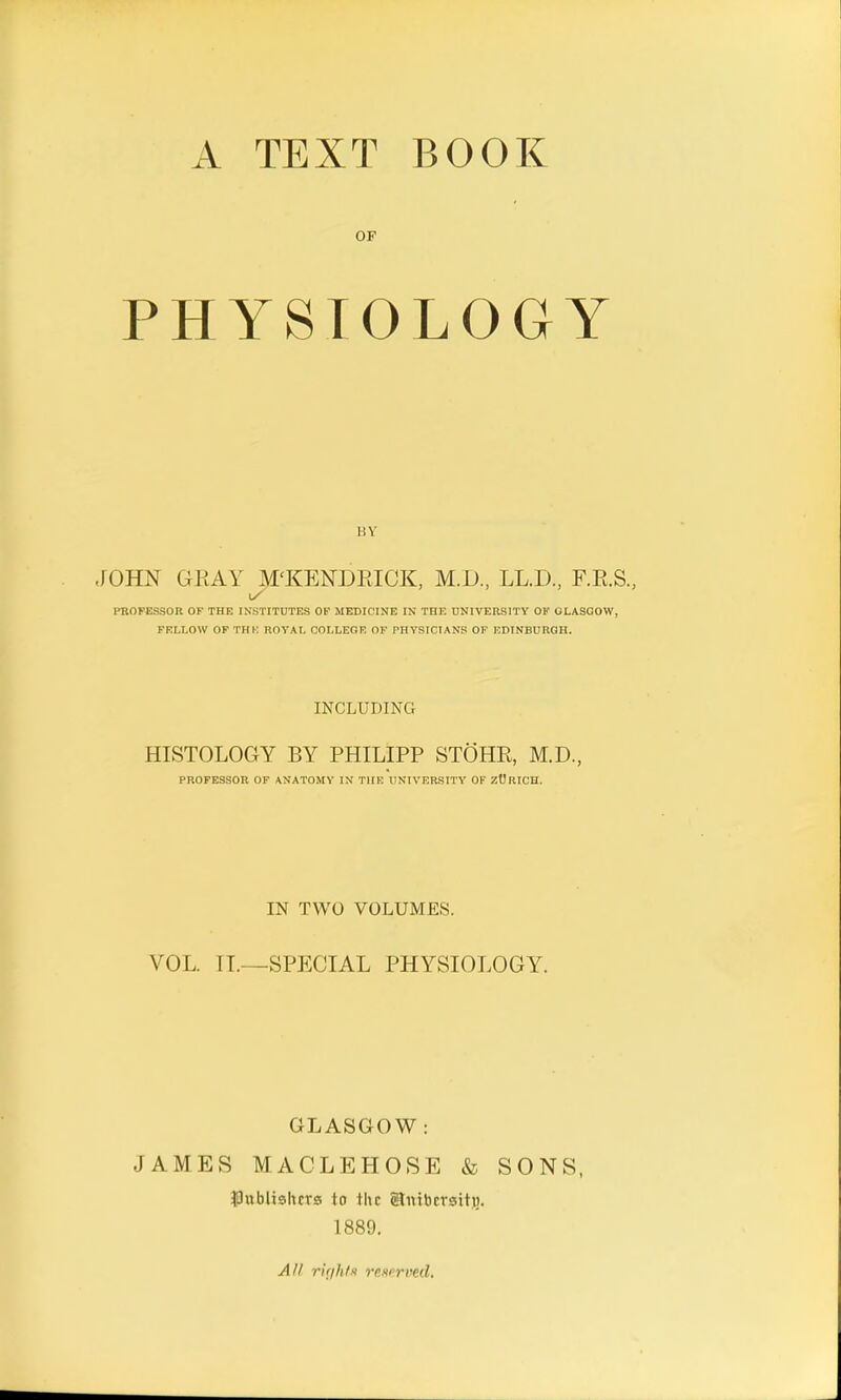 A. TEXT BOOK OF PHYSIOLOGY HV JOHN OKAY M'KENDllICK, M.D, LL.D., F.E.S., i/ PROFESSOR OF THE INSTITUTES OF MEDICINE IN THE UNIVERSITY OF GLASGOW, FELLOW OF THE ROYAL COLLEGE OF PHYSICIANS OF EDINBURGH. INCLUDING HISTOLOGY BY PHILIPP STOHR, M.D., PROFESSOR OF ANATOMY IN THE UNIVERSITY OF ZURICH. IN TWO VOLUMES. VOL. IT.—SPECIAL PHYSIOLOGY. GLASGOW : JAMES MACLEHOSE & SONS, IJubltshcrs to the Slnibcrsito. 1889.