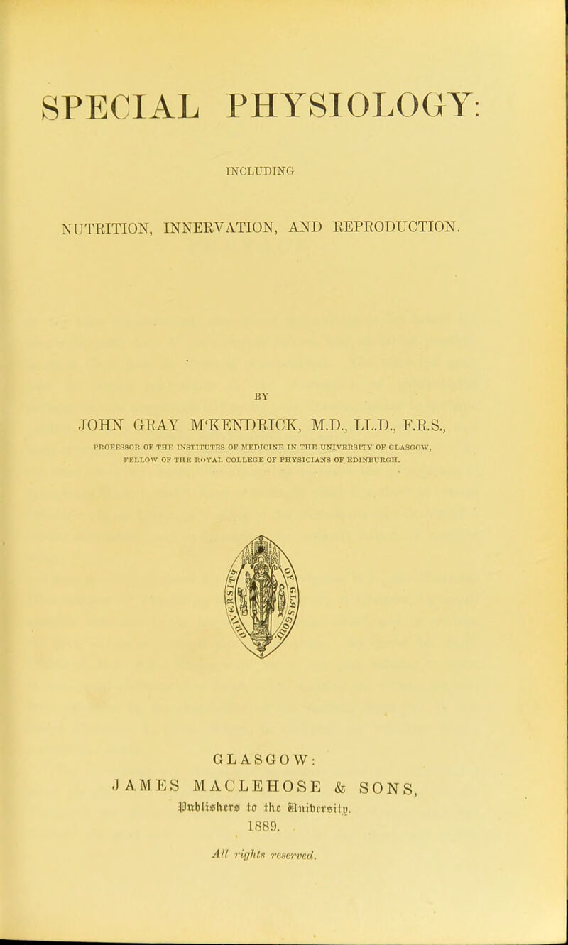 SPECIAL PHYSIOLOGY INCLUDING NUTRITION, INNERVATION, AND REPRODUCTION. BY JOHN GRAY M'KENDRICK, M.D., LL.D., F.R.S., PROFESSOR OF THE INSTITUTES OF MEDICINE IN THE UNIVERSITY OF GLASGOW, FELLOW OF THE ROYAL COLLEGE OF PHYSICIANS OF EDINBURGH. GLASGOW: JAMES MACLEHOSE & SONS, publishers to the Stmbersitg. 1889.