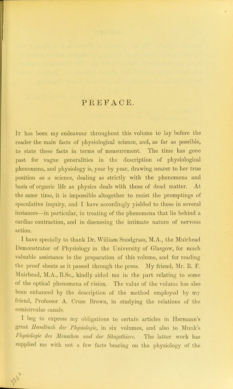 PEEF ACE. It has been my endeavour throughout this volume to lay before the reader the main facts of physiological science, and, as far as possible, to state these facts in terms of measurement. The time has gone past for vague generalities in the description of physiological phenomena, and physiology is, year by year, drawing nearer to her true position as a science, dealing as strictly with the phenomena and basis of organic life as physics deals with those of dead matter. At the same time, it is impossible altogether to resist the promptings of speculative inquiry, and I have accordingly yielded to these in several instances—in particular, in treating of the phenomena that lie behind a cardiac contraction, and in discussing the intimate nature of nervous action. I have specially to thank Dr. William Snodgrass, M.A., the Muirhead Demonstrator of Physiology in the University of Glasgow, for much valuable assistance in the preparation of this volume, and for reading the proof sheets as it passed through the press. My friend, Mr. E. F. Muirhead, M.A., B.Sc., kindly aided me in the part relating to some of the optical phenomena of vision. The value of the volume has also been enhanced by the description of the method employed by my friend, Professor A. Crum Brown, in studying the relations of the semicircular canals. I beg to express my obligations to certain articles in Hermann’s great Handbuch der Physiologie, in six volumes, and also to Munk’s Physiologic, dcs Mcnschen und der S'Augethiere. The latter work has supplied me with not a few facts bearing on the physiology of the